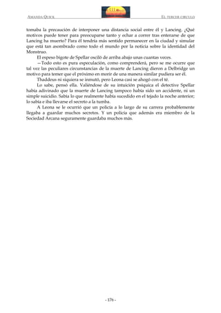 AMANDA QUICK

EL TERCER CIRCULO

tomaba la precaución de interponer una distancia social entre él y Lancing. ¿Qué
motivos puede tener para preocuparse tanto y echar a correr tras enterarse de que
Lancing ha muerto? Para él tendría más sentido permanecer en la ciudad y simular
que está tan asombrado como todo el mundo por la noticia sobre la identidad del
Monstruo.
El espeso bigote de Spellar osciló de arriba abajo unas cuantas veces.
—Todo esto es pura especulación, como comprenderá, pero se me ocurre que
tal vez las peculiares circunstancias de la muerte de Lancing dieron a Delbridge un
motivo para temer que el próximo en morir de una manera similar pudiera ser él.
Thaddeus ni siquiera se inmutó, pero Leona casi se ahogó con el té.
Lo sabe, pensó ella. Valiéndose de su intuición psíquica el detective Spellar
había adivinado que la muerte de Lancing tampoco había sido un accidente, ni un
simple suicidio. Sabía lo que realmente había sucedido en el tejado la noche anterior;
lo sabía e iba llevarse el secreto a la tumba.
A Leona se le ocurrió que un policía a lo largo de su carrera probablemente
llegaba a guardar muchos secretos. Y un policía que además era miembro de la
Sociedad Arcana seguramente guardaba muchos más.

- 176 -

 