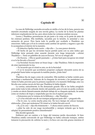 AMANDA QUICK

EL TERCER CIRCULO

Capítulo 40
La casa de Delbridge asomaba envuelta en niebla a la luz de la luna, parecía una
mansión encantada surgida de una novela gótica. La noche de la fiesta las plantas
inferiores resplandecían de luz, pero ahora todas las ventanas estaban oscuras.
Leona y Thaddeus permanecían de pie junto a la verja, en la parte de atrás de
los extensos jardines. Ella temblaba, sacudida por la tensión, la ansiedad y una
sensación de pavor. Pero hacía todo lo posible por ocultarle a Thaddeus sus
emociones. Sabía que a él no le costaría nada cambiar de opinión y negarse a que ella
le acompañara al interior de la mansión.
—El detective Spellar tenía razón —dijo ella—. La casa parece desierta.
—El hecho de que los sirvientes hayan partido junto con su amo indica que
Delbridge tiene pensado estar ausente durante una larga temporada —afirmó
Thaddeus—. Tiene un pabellón de caza en Escocia. Tal vez se refugie allí.
—En Escocia. —Ella se quedó pasmada—. ¿Cómo haré para recuperar mi cristal
si se lo ha llevado a Escocia?
—La Sociedad Arcana tiene un brazo largo —dijo Thaddeus. Daba la impresión
de estar reprimiendo la risa.
—Te recuerdo que el cristal es mío, no de la Sociedad.
—Y yo te recuerdo que acordamos posponer cualquier discusión acerca de su
propiedad hasta haber recuperado la maldita piedra. ¿Estás lista?
—Sí.
Thaddeus iba de negro como de costumbre. Ella también se había vestido para
un trabajo a medianoche. Además de la chaqueta de sirviente y los pantalones que
Adam le había provisto para la primera expedición a la mansión Delbridge, esta vez
llevaba una camisa oscura de lino que Thaddeus le había dejado.
La camisa, naturalmente, le iba demasiado grande. Ella se las había arreglado
para meter toda la tela sobrante dentro del pantalón, pero el resto no podía ocultarse
y creaba un efecto llamativamente abultado debajo de su chaqueta ajustada. Se sentía
como un muñeco de trapo y sospechaba que ése era el aspecto que tenía.
—Entraremos por la ventana de la biblioteca —dijo Thaddeus.
—¿Y si ha colocado una de sus trampas peligrosas justo allí? —preguntó ella.
—No lo creo. Le corría mucha prisa irse. No tuvo tiempo de colocar trampas
elaboradas. ¿Para qué molestarse? El cristal se lo habrá llevado con él.
—Sí, ya lo creo —dijo ella tristemente—. Y ahora estará camino de Escocia.
—¿Qué ha sido de ese rasgo inconfundible y siempre irritante que te hacía
adoptar un pensamiento positivo desenfrenado?
Ella decidió ignorarle.
Enfilaron por un camino a lo largo del inmenso jardín descuidado. Si bien
Thaddeus estaba convencido de que Delbridge no había colocado trampas, ambos
tomaron la precaución de cubrirse la nariz y la boca con una tela gruesa mientras él

- 177 -

 