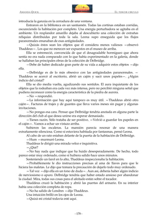 AMANDA QUICK

EL TERCER CIRCULO

introducía la ganzúa en la cerradura de una ventana.
Entraron en la biblioteca en un santiamén. Todas las cortinas estaban corridas,
oscureciendo la habitación por completo. Una energía perturbadora se agitaba en el
ambiente. Un resplandor amarillo dejaba al descubierto una colección de extrañas
reliquias distribuidas por toda la sala. Leona supo enseguida que los flujos
paranormales emanaban de esas antigüedades.
—Quizás éstos sean los objetos que él considera menos valiosos —observó
Thaddeus—. Los que no merecen ser expuestos en el museo de arriba.
Ella se estremeció, convencida de que el desagradable hormigueo que ahora
sentía no era nada comparado con lo que había experimentado en la galería, donde
se hallaban las principales obras de la colección de Delbridge.
—Debe de haber dedicado gran parte de su vida a adquirir estos objetos —dijo
ella.
—Delbridge es de lo más obsesivo con las antigüedades paranormales. —
Thaddeus se acercó al escritorio, abrió un cajón y sacó unos papeles—. ¿Algún
indicio del cristal?
Ella se dio media vuelta, agudizando sus sentidos. El aura inquietante de los
objetos que la rodeaban era cada vez más intensa, pero no percibió ninguna señal que
pudiera reconocer como la energía característica de la piedra de aurora.
—No —respondió.
—La información que hay aquí tampoco es muy útil. —Thaddeus abrió otro
cajón—. Facturas de trajes y de guantes que lleva varios meses sin pagar y algunas
invitaciones.
—No pongas esa cara. Pensar que Delbridge tendría anotada en alguna parte la
dirección del club al que desea unirse era esperar demasiado.
—Tienes razón. Sólo trataba de ser positivo. —Volvió a guardar los papeles en
el cajón—. Vamos a echar un vistazo arriba.
Subieron las escaleras. La mansión parecía resonar de una manera
extrañamente silenciosa. Como si estuviera habitada por fantasmas, pensó Leona.
Al cabo de un rato estaban delante de la puerta de la habitación de Delbridge.
—Hum —murmuró Leona.
Thaddeus le dirigió una mirada veloz e inquisitiva.
—¿Qué?
—No hay nada que indique que ha huido desesperadamente. De hecho, todo
parece estar muy ordenado, como si hubiera salido hace unos minutos.
Sosteniendo un farol en lo alto, Thaddeus inspeccionaba la habitación.
—Probablemente le dio instrucciones precisas al ama de llaves para que le
hiciera las maletas. Le dijo que tomara la precaución de dejarlo todo muy ordenado.
—Tal vez —dijo ella en un tono de duda—. Aun así, debería haber algún indicio
de nerviosismo o apuro. Delbridge tendría que haber estado ansioso por abandonar
la ciudad. Mira, todas sus cosas para el afeitado están sobre el tocador.
Thaddeus cruzó la habitación y abrió las puertas del armario. En su interior
había una colección completa de ropa.
—No ha salido de Londres —dijo Thaddeus.
Una intuición brilló en los ojos de Leona.
—Quizá mi cristal todavía esté aquí.

- 178 -

 