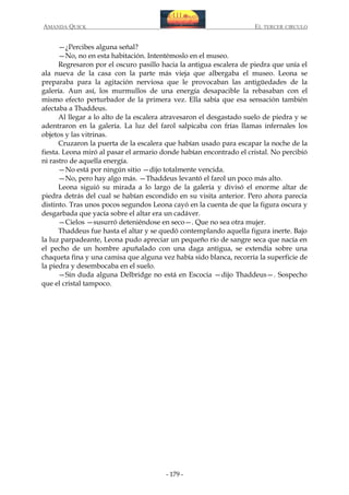 AMANDA QUICK

EL TERCER CIRCULO

—¿Percibes alguna señal?
—No, no en esta habitación. Intentémoslo en el museo.
Regresaron por el oscuro pasillo hacia la antigua escalera de piedra que unía el
ala nueva de la casa con la parte más vieja que albergaba el museo. Leona se
preparaba para la agitación nerviosa que le provocaban las antigüedades de la
galería. Aun así, los murmullos de una energía desapacible la rebasaban con el
mismo efecto perturbador de la primera vez. Ella sabía que esa sensación también
afectaba a Thaddeus.
Al llegar a lo alto de la escalera atravesaron el desgastado suelo de piedra y se
adentraron en la galería. La luz del farol salpicaba con frías llamas infernales los
objetos y las vitrinas.
Cruzaron la puerta de la escalera que habían usado para escapar la noche de la
fiesta. Leona miró al pasar el armario donde habían encontrado el cristal. No percibió
ni rastro de aquella energía.
—No está por ningún sitio —dijo totalmente vencida.
—No, pero hay algo más. —Thaddeus levantó el farol un poco más alto.
Leona siguió su mirada a lo largo de la galería y divisó el enorme altar de
piedra detrás del cual se habían escondido en su visita anterior. Pero ahora parecía
distinto. Tras unos pocos segundos Leona cayó en la cuenta de que la figura oscura y
desgarbada que yacía sobre el altar era un cadáver.
—Cielos —susurró deteniéndose en seco—. Que no sea otra mujer.
Thaddeus fue hasta el altar y se quedó contemplando aquella figura inerte. Bajo
la luz parpadeante, Leona pudo apreciar un pequeño río de sangre seca que nacía en
el pecho de un hombre apuñalado con una daga antigua, se extendía sobre una
chaqueta fina y una camisa que alguna vez había sido blanca, recorría la superficie de
la piedra y desembocaba en el suelo.
—Sin duda alguna Delbridge no está en Escocia —dijo Thaddeus—. Sospecho
que el cristal tampoco.

- 179 -

 
