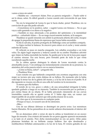 AMANDA QUICK

EL TERCER CIRCULO

vamos a irnos sin usted.
—Maldita sea —murmuró Adam. Pero ya parecía resignado—. Puede subir si
así lo desea, señor. Es difícil ganarle a Leona cuando está convencida de que tiene
razón.
No era la terquedad de Leona lo que le hacía dudar, pensó Thaddeus; era su
convicción de que ella podía salvarle.
—Concéntrese en lo positivo, señor —sugirió Leona con firmeza—. No es que
vaya a salir ganando si se aferra a lo negativo.
—También es muy aficionada a los poderes del optimismo y la mentalidad
positiva —refunfuñó Adam—. Es un rasgo excesivamente molesto, se lo aseguro.
Thaddeus se quedó mirando con anhelo la portezuela abierta del coche, incapaz
de apagar la pequeñísima llama de esperanza que Leona había encendido.
Si ella lo salvaba, él podría protegerla de Delbridge como así también cortejarla.
La lógica inclinó la balanza. Se encorvó para entrar en el coche y tomó asiento
enfrente de Leona.
El vehículo se puso en marcha enseguida. Los caballos avanzaban a un trote
veloz. En algún lugar impreciso y todavía cuerdo de su cerebro Thaddeus advirtió
que Adam no había encendido las farolas. Se guiaba por la luz de la luna para seguir
el camino sinuoso. Era una locura, pero formaba parte de todo lo que venía
sucediendo aquella noche.
En la cabina apenas distinguía la silueta de Leona recortada contra la
almohadilla oscura. Y sin embargo era tremendamente consciente de su presencia. La
atmósfera del coche parecía relucir con su esencia femenina.
—¿Cómo se llama, señor? —preguntó ella.
—Thaddeus Ware.
Cuan extraño era que habiendo compartido una aventura angustiosa con esta
mujer no tuviera aún una visión diáfana de su belleza. De momento sólo la había
visto bajo la tenue luz de la galería del museo, y a la luz de la luna en el jardín. Si al
día siguiente se cruzara con ella en una calle de Londres no la reconocería.
A menos que ella hablara.
El sonido de su voz, grave y cálida y de una sensualidad intrigante le había
quedado grabado a fuego en su memoria. También la reconocería por su perfume y
por ciertas líneas de su silueta. Él se había percatado claramente de sus curvas
irresistibles cuando ella se apretó contra él. Y había algo más, un rumor casi
imperceptible de un poder seductor que sólo podía emanar de su aura.
Oh, claro que sí, la reconocería en cualquier parte.
«Porque es tuya», le susurró uno de los demonios.
«Mía.»
Una de sus últimas defensas se desintegró sin previo aviso. Los monstruos
fueron liberados. De las penumbras de su mente saltaron directamente al interior del
coche.
En un demoníaco abrir y cerrar de ojos la cabina se transformó en un oscuro
lugar de ensueño. Una criatura del tamaño de un perro gigante apareció encaramada
a su lado en el asiento. Pero dicha monstruosidad no era un perro. Ocho patas
plumosas brotaban de su brillante cuerpo bulboso. Sus ojos desalmados y
multifacéticos brillaban amenazantes a la luz de la luna. El veneno goteaba de sus

- 18 -

 
