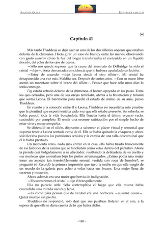 AMANDA QUICK

EL TERCER CIRCULO

Capítulo 41
Más tarde Thaddeus se dejó caer en uno de los dos sillones orejeros que estaban
delante de la chimenea. Hacía girar un vaso de brandy entre las manos, observando
con gesto ausente cómo la luz del hogar transformaba el contenido en un líquido
dorado, del color de los ojos de Leona.
—Sólo nos queda suponer que la causa del asesinato de Delbridge ha sido el
cristal —dijo—. Sería demasiada coincidencia que lo hubiera apuñalado un ladrón.
—Estoy de acuerdo —dijo Leona desde el otro sillón—. Mi cristal ha
desaparecido una vez más. Maldita sea. Después de tantos años. —Con su mano libre
asestó un manotazo sobre el brazo del sillón—. Pensar que hace sólo unos días lo
tenía conmigo.
Fog estaba echado delante de la chimenea, el hocico apoyado en las patas. Tenía
los ojos cerrados, pero una de sus orejas temblaba, atenta a la frustración y tensión
que sentía Leona. El barómetro para medir el estado de ánimo de su ama, pensó
Thaddeus.
En cuanto a la conexión entre él y Leona, Thaddeus no necesitaba más pruebas
que la plenitud que experimentaba cada vez que ella estaba presente. Sin saberlo, se
había pasado toda la vida buscándola. Ella llenaba hasta el último espacio vacío,
curándolo por completo. Él sentía una enorme satisfacción por el simple hecho de
estar vivo y en su compañía.
Se distendió en el sillón, dispuesto a saborear el placer visual y sensorial que
suponía tener a Leona sentada cerca de él. Ella se había quitado la chaqueta y ahora
sólo llevaba puestos los pantalones ceñidos y la camisa de una talla descomunal que
él le había prestado.
Un momento antes, nada más entrar en la casa, ella había tirado bruscamente
de los faldones de la camisa que se hinchaban como velas dentro del pantalón. Ahora
la prenda caía holgadamente a su alrededor, resaltando la delicadeza de su cuello y
sus muñecas que asomaban bajo los puños arremangados. ¿Cómo podía una mujer
tener un aspecto tan irresistiblemente sensual vestida con ropa de hombre?, se
preguntó él. Recordó la primera impresión que tuvo la noche en que ella surgió de
un recodo de la galería para echar a volar hacia sus brazos. Una mujer llena de
secretos y misterios.
Ahora además era una mujer que hervía de indignación.
—Encontraremos el cristal —dijo él tranquilamente.
Ella no parecía oírle. Sólo contemplaba el fuego que ella misma había
encendido, una mirada oscura y feroz.
—Es como para pensar que de verdad era una hechicera —susurró Leona—.
Quizá maldijo esa piedra.
Thaddeus no respondió, sólo dejó que sus palabras flotaran en el aire, a la
espera de que ella se diera cuenta de lo que había dicho.

- 180 -

 