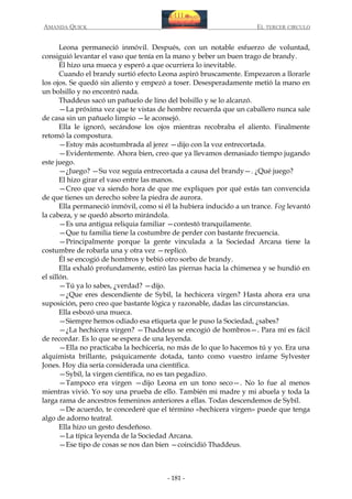 AMANDA QUICK

EL TERCER CIRCULO

Leona permaneció inmóvil. Después, con un notable esfuerzo de voluntad,
consiguió levantar el vaso que tenía en la mano y beber un buen trago de brandy.
Él hizo una mueca y esperó a que ocurriera lo inevitable.
Cuando el brandy surtió efecto Leona aspiró bruscamente. Empezaron a llorarle
los ojos. Se quedó sin aliento y empezó a toser. Desesperadamente metió la mano en
un bolsillo y no encontró nada.
Thaddeus sacó un pañuelo de lino del bolsillo y se lo alcanzó.
—La próxima vez que te vistas de hombre recuerda que un caballero nunca sale
de casa sin un pañuelo limpio —le aconsejó.
Ella le ignoró, secándose los ojos mientras recobraba el aliento. Finalmente
retomó la compostura.
—Estoy más acostumbrada al jerez —dijo con la voz entrecortada.
—Evidentemente. Ahora bien, creo que ya llevamos demasiado tiempo jugando
este juego.
—¿Juego? —Su voz seguía entrecortada a causa del brandy—. ¿Qué juego?
El hizo girar el vaso entre las manos.
—Creo que va siendo hora de que me expliques por qué estás tan convencida
de que tienes un derecho sobre la piedra de aurora.
Ella permaneció inmóvil, como si él la hubiera inducido a un trance. Fog levantó
la cabeza, y se quedó absorto mirándola.
—Es una antigua reliquia familiar —contestó tranquilamente.
—Que tu familia tiene la costumbre de perder con bastante frecuencia.
—Principalmente porque la gente vinculada a la Sociedad Arcana tiene la
costumbre de robarla una y otra vez —replicó.
Él se encogió de hombros y bebió otro sorbo de brandy.
Ella exhaló profundamente, estiró las piernas hacia la chimenea y se hundió en
el sillón.
—Tú ya lo sabes, ¿verdad? —dijo.
—¿Que eres descendiente de Sybil, la hechicera virgen? Hasta ahora era una
suposición, pero creo que bastante lógica y razonable, dadas las circunstancias.
Ella esbozó una mueca.
—Siempre hemos odiado esa etiqueta que le puso la Sociedad, ¿sabes?
—¿La hechicera virgen? —Thaddeus se encogió de hombros—. Para mí es fácil
de recordar. Es lo que se espera de una leyenda.
—Ella no practicaba la hechicería, no más de lo que lo hacemos tú y yo. Era una
alquimista brillante, psíquicamente dotada, tanto como vuestro infame Sylvester
Jones. Hoy día sería considerada una científica.
—Sybil, la virgen científica, no es tan pegadizo.
—Tampoco era virgen —dijo Leona en un tono seco—. No lo fue al menos
mientras vivió. Yo soy una prueba de ello. También mi madre y mi abuela y toda la
larga rama de ancestros femeninos anteriores a ellas. Todas descendemos de Sybil.
—De acuerdo, te concederé que el término «hechicera virgen» puede que tenga
algo de adorno teatral.
Ella hizo un gesto desdeñoso.
—La típica leyenda de la Sociedad Arcana.
—Ese tipo de cosas se nos dan bien —coincidió Thaddeus.

- 181 -

 