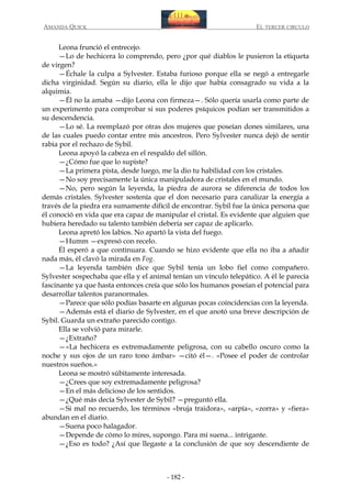 AMANDA QUICK

EL TERCER CIRCULO

Leona frunció el entrecejo.
—Lo de hechicera lo comprendo, pero ¿por qué diablos le pusieron la etiqueta
de virgen?
—Échale la culpa a Sylvester. Estaba furioso porque ella se negó a entregarle
dicha virginidad. Según su diario, ella le dijo que había consagrado su vida a la
alquimia.
—Él no la amaba —dijo Leona con firmeza—. Sólo quería usarla como parte de
un experimento para comprobar si sus poderes psíquicos podían ser transmitidos a
su descendencia.
—Lo sé. La reemplazó por otras dos mujeres que poseían dones similares, una
de las cuales puedo contar entre mis ancestros. Pero Sylvester nunca dejó de sentir
rabia por el rechazo de Sybil.
Leona apoyó la cabeza en el respaldo del sillón.
—¿Cómo fue que lo supiste?
—La primera pista, desde luego, me la dio tu habilidad con los cristales.
—No soy precisamente la única manipuladora de cristales en el mundo.
—No, pero según la leyenda, la piedra de aurora se diferencia de todos los
demás cristales. Sylvester sostenía que el don necesario para canalizar la energía a
través de la piedra era sumamente difícil de encontrar. Sybil fue la única persona que
él conoció en vida que era capaz de manipular el cristal. Es evidente que alguien que
hubiera heredado su talento también debería ser capaz de aplicarlo.
Leona apretó los labios. No apartó la vista del fuego.
—Humm —expresó con recelo.
Él esperó a que continuara. Cuando se hizo evidente que ella no iba a añadir
nada más, él clavó la mirada en Fog.
—La leyenda también dice que Sybil tenía un lobo fiel como compañero.
Sylvester sospechaba que ella y el animal tenían un vínculo telepático. A él le parecía
fascinante ya que hasta entonces creía que sólo los humanos poseían el potencial para
desarrollar talentos paranormales.
—Parece que sólo podías basarte en algunas pocas coincidencias con la leyenda.
—Además está el diario de Sylvester, en el que anotó una breve descripción de
Sybil. Guarda un extraño parecido contigo.
Ella se volvió para mirarle.
—¿Extraño?
—«La hechicera es extremadamente peligrosa, con su cabello oscuro como la
noche y sus ojos de un raro tono ámbar» —citó él—. «Posee el poder de controlar
nuestros sueños.»
Leona se mostró súbitamente interesada.
—¿Crees que soy extremadamente peligrosa?
—En el más delicioso de los sentidos.
—¿Qué más decía Sylvester de Sybil? —preguntó ella.
—Si mal no recuerdo, los términos «bruja traidora», «arpía», «zorra» y «fiera»
abundan en el diario.
—Suena poco halagador.
—Depende de cómo lo mires, supongo. Para mí suena... intrigante.
—¿Eso es todo? ¿Así que llegaste a la conclusión de que soy descendiente de

- 182 -

 