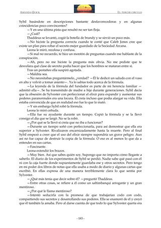 AMANDA QUICK

EL TERCER CIRCULO

Sybil basándote en descripciones bastante desfavorecedoras y en algunas
coincidencias poco convincentes?
—Y en una última pista que resultó no ser tan floja.
—¿Cuál?
Thaddeus se levantó, cogió la botella de brandy y se sirvió un poco más.
—No hiciste la pregunta correcta cuando te conté que Caleb Jones cree que
existe un plan para robar el secreto mejor guardado de la Sociedad Arcana.
Leona le miró, recelosa y confusa.
—Si mal no recuerdo, te hice un montón de preguntas cuando me hablaste de la
conspiración.
—Ah, pero no me hiciste la pregunta más obvia. No me pediste que te
desvelara qué clase de secreto podía hacer que los hombres se mataran entre sí.
Tras un pestañeo ella suspiró agotada.
—Maldita sea.
—No necesitabas preguntármelo, ¿verdad? —Él le dedicó un saludo con el vaso
en alto y volvió a tomar asiento—. Ya lo sabías todo acerca de la fórmula.
—La leyenda de la fórmula del fundador es parte de mi herencia familiar —
admitió ella—. Se ha transmitido de madre a hija durante generaciones. Sybil decía
que la obsesión de Sylvester con perfeccionar el elixir para expandir y aumentar sus
poderes paranormales era una locura. Él creía incluso que podía alargar su vida. Ella
estaba convencida de que en realidad eso fue lo que lo mató.
—Y sin embargo Sybil robó la fórmula.
Leona lo miró ceñuda.
—Ella fue su ayudante durante un tiempo. Copió la fórmula y se la llevó
consigo el día que se largó. No se la robó.
—¿Por qué se la llevó si creía que no iba a funcionar?
—Durante un tiempo soñó con perfeccionarla, para así demostrar que ella era
superior a Sylvester. Rivalizaron encarnizadamente hasta la muerte. Pero al final
Sybil empezó a creer que el uso del elixir siempre supondría un grave peligro. Aun
así no fue capaz de destruir la copia de la fórmula. O eso es al menos lo que da a
entender en sus cartas.
—Fascinante.
Leona extendió los brazos.
—Muy bien. Así que sabes quién soy. Supongo que no importa cómo llegaste a
saberlo. El diario de los experimentos de Sybil se perdió. Nadie sabe qué pasó con él
ni con la caja fuerte donde supuestamente guardaba ese y otros secretos. Pero tengo
en mi poder dos libros de notas que ella usaba a modo de diario y algunas cartas que
escribió. En ellas expresa de una manera terriblemente clara lo que sentía por
Sylvester.
—¿Qué más tenía que decir sobre él? —preguntó Thaddeus.
—Entre otras cosas, se refiere a él como un saltimbanqui arrogante y un gran
mentiroso.
—¿Por qué le llama mentiroso?
—Intentó seducirla con la promesa de que trabajarían codo con codo,
compartiendo sus secretos y desarrollando sus poderes. Ella se enamoró de él y creyó
que él también la amaba. Pero al darse cuenta de que todo lo que Sylvester quería era

- 183 -

 