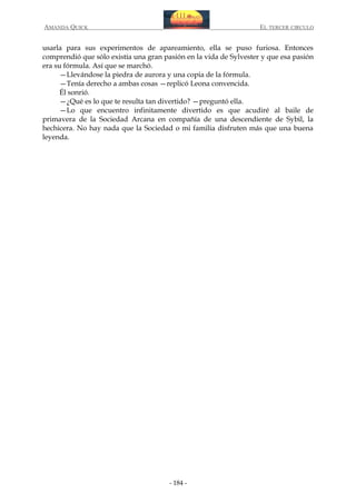 AMANDA QUICK

EL TERCER CIRCULO

usarla para sus experimentos de apareamiento, ella se puso furiosa. Entonces
comprendió que sólo existía una gran pasión en la vida de Sylvester y que esa pasión
era su fórmula. Así que se marchó.
—Llevándose la piedra de aurora y una copia de la fórmula.
—Tenía derecho a ambas cosas —replicó Leona convencida.
Él sonrió.
—¿Qué es lo que te resulta tan divertido? —preguntó ella.
—Lo que encuentro infinitamente divertido es que acudiré al baile de
primavera de la Sociedad Arcana en compañía de una descendiente de Sybil, la
hechicera. No hay nada que la Sociedad o mi familia disfruten más que una buena
leyenda.

- 184 -

 