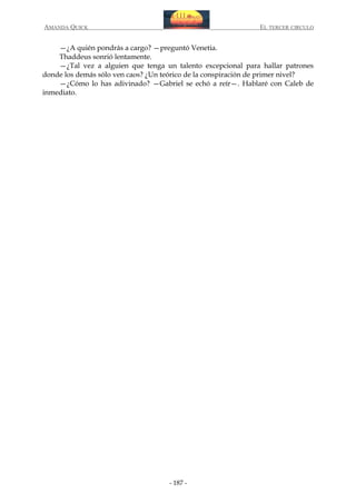 AMANDA QUICK

EL TERCER CIRCULO

—¿A quién pondrás a cargo? —preguntó Venetia.
Thaddeus sonrió lentamente.
—¿Tal vez a alguien que tenga un talento excepcional para hallar patrones
donde los demás sólo ven caos? ¿Un teórico de la conspiración de primer nivel?
—¿Cómo lo has adivinado? —Gabriel se echó a reír—. Hablaré con Caleb de
inmediato.

- 187 -

 