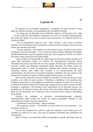 AMANDA QUICK

EL TERCER CIRCULO

Capítulo 43
El zapatero era un hombre esquelético y arrugado, con aire nervioso y unas
gafas de montura dorada. Le acompañaban dos ayudantes fornidos.
—Le ruego que me disculpe por la confusión respecto a la hora de la cita —dijo
—. Lo que pasó fue que Madame LaFontaine me envió un mensaje informándome
que tenía que llegar a las once en punto para procurarle a la señorita Hewitt los
zapatos de baile.
—No le esperábamos hasta las tres —dijo Victoria—, pero como ya hemos
acabado con el sombrerero bien podríamos ocuparnos de los zapatos. Será una cosa
menos que atender esta tarde.
—Sí, por supuesto. —El zapatero se volvió hacia Leona y le ofreció una sonrisa
obsequiosa, llena de ansiedad—. No nos llevará mucho tiempo. Madame LaFontaine
insistió firmemente en que los zapatos tenían que hacer juego con el color su vestido.
He traído varios pares para que pueda elegir.
Leona se fijó en la caja grande de madera que los ayudantes habían dejado en el
suelo. Más decisiones, pensó con tristeza. En circunstancias normales habría
disfrutado del proceso de selección de unos zapatos de baile que combinaran con el
precioso vestido que Madame LaFontaine había diseñado. De hecho todos los
preparativos para el baile de primavera tendrían que haberle resultado muy
excitantes. Nunca antes había sido invitada a un acontecimiento de estas
características. No sólo sería una ocasión magnífica y brillante, sino que estaría en los
brazos de un hombre de quien se había enamorado de los pies a la cabeza.
Pero las circunstancias no eran normales en absoluto. La única razón por la que
acudiría a ese baile era para ayudar a Thaddeus a identificar a las personas que
estaban involucradas en una peligrosa conspiración. Además, si salía a la luz que era
la sobrina de Edward Pipewell, la mujer que, aunque fuera sin darse cuenta, le había
ayudado a esquilmar a los hombres más importantes de la Sociedad Arcana, era
probable que la hicieran arrestar allí mismo. Esos dos hechos habían disipado gran
parte de su entusiasmo por cuestiones como la elección de los zapatos apropiados
para el baile.
Victoria, sin embargo, se mostraba extraordinariamente animada.
Evidentemente había tenido otra noche de sueños agradables. Miraba la caja
depositada en el suelo con gran expectativa.
—Enséñenos lo que ha traído —dijo al zapatero.
—Por supuesto, señora. —El hombre se volvió hacia los dos asistentes—. Las
muestras, por favor.
Uno de los hombres fue a abrir el cajón de embalaje. Leona sintió que se le
erizaban los pelos de la nuca. ¿Por qué el zapatero necesitaba dos ayudantes tan
corpulentos?
Miró a Victoria, cuya atención estaba concentrada en aquella caja larga como un

- 188 -

 