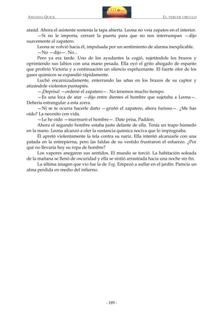 AMANDA QUICK

EL TERCER CIRCULO

ataúd. Ahora el asistente sostenía la tapa abierta. Leona no veía zapatos en el interior.
—Si no le importa, cerraré la puerta para que no nos interrumpan —dijo
suavemente el zapatero.
Leona se volvió hacia él, impulsada por un sentimiento de alarma inexplicable.
—No —dijo—. No...
Pero ya era tarde. Uno de los ayudantes la cogió, sujetándole los brazos y
oprimiendo sus labios con una mano pesada. Ella oyó el grito ahogado de espanto
que profirió Victoria y a continuación un silencio espeluznante. El fuerte olor de los
gases químicos se expandió rápidamente.
Luchó encarnizadamente, enterrando las uñas en los brazos de su captor y
atizándole violentos puntapiés.
—¡Deprisa! —ordenó el zapatero—. No tenemos mucho tiempo.
—Es una loca de atar —dijo entre dientes el hombre que sujetaba a Leona—.
Debería estrangular a esta zorra.
—Ni se te ocurra hacerle daño —gruñó el zapatero, ahora furioso—. ¿Me has
oído? La necesito con vida.
—Le he oído —murmuró el hombre—. Date prisa, Paddon.
Ahora el segundo hombre estaba justo delante de ella. Tenía un trapo húmedo
en la mano. Leona alcanzó a oler la sustancia química nociva que lo impregnaba.
Él apretó violentamente la tela contra su nariz. Ella intentó alcanzarle con una
patada en la entrepierna, pero las faldas de su vestido frustraron el esfuerzo. ¿Por
qué no llevaría hoy su ropa de hombre?
Los vapores anegaron sus sentidos. El mundo se torció. La habitación soleada
de la mañana se llenó de oscuridad y ella se sintió arrastrada hacia una noche sin fin.
La última imagen que vio fue la de Fog. Empezó a aullar en el jardín. Parecía un
alma perdida en medio del infierno.

- 189 -

 