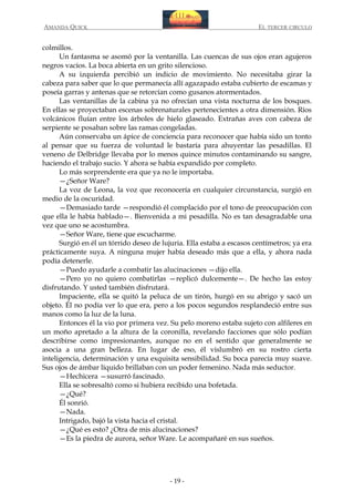 AMANDA QUICK

EL TERCER CIRCULO

colmillos.
Un fantasma se asomó por la ventanilla. Las cuencas de sus ojos eran agujeros
negros vacíos. La boca abierta en un grito silencioso.
A su izquierda percibió un indicio de movimiento. No necesitaba girar la
cabeza para saber que lo que permanecía allí agazapado estaba cubierto de escamas y
poseía garras y antenas que se retorcían como gusanos atormentados.
Las ventanillas de la cabina ya no ofrecían una vista nocturna de los bosques.
En ellas se proyectaban escenas sobrenaturales pertenecientes a otra dimensión. Ríos
volcánicos fluían entre los árboles de hielo glaseado. Extrañas aves con cabeza de
serpiente se posaban sobre las ramas congeladas.
Aún conservaba un ápice de conciencia para reconocer que había sido un tonto
al pensar que su fuerza de voluntad le bastaría para ahuyentar las pesadillas. El
veneno de Delbridge llevaba por lo menos quince minutos contaminando su sangre,
haciendo el trabajo sucio. Y ahora se había expandido por completo.
Lo más sorprendente era que ya no le importaba.
—¿Señor Ware?
La voz de Leona, la voz que reconocería en cualquier circunstancia, surgió en
medio de la oscuridad.
—Demasiado tarde —respondió él complacido por el tono de preocupación con
que ella le había hablado—. Bienvenida a mi pesadilla. No es tan desagradable una
vez que uno se acostumbra.
—Señor Ware, tiene que escucharme.
Surgió en él un tórrido deseo de lujuria. Ella estaba a escasos centímetros; ya era
prácticamente suya. A ninguna mujer había deseado más que a ella, y ahora nada
podía detenerle.
—Puedo ayudarle a combatir las alucinaciones —dijo ella.
—Pero yo no quiero combatirlas —replicó dulcemente—. De hecho las estoy
disfrutando. Y usted también disfrutará.
Impaciente, ella se quitó la peluca de un tirón, hurgó en su abrigo y sacó un
objeto. Él no podía ver lo que era, pero a los pocos segundos resplandeció entre sus
manos como la luz de la luna.
Entonces él la vio por primera vez. Su pelo moreno estaba sujeto con alfileres en
un moño apretado a la altura de la coronilla, revelando facciones que sólo podían
describirse como impresionantes, aunque no en el sentido que generalmente se
asocia a una gran belleza. En lugar de eso, él vislumbró en su rostro cierta
inteligencia, determinación y una exquisita sensibilidad. Su boca parecía muy suave.
Sus ojos de ámbar líquido brillaban con un poder femenino. Nada más seductor.
—Hechicera —susurró fascinado.
Ella se sobresaltó como si hubiera recibido una bofetada.
—¿Qué?
Él sonrió.
—Nada.
Intrigado, bajó la vista hacia el cristal.
—¿Qué es esto? ¿Otra de mis alucinaciones?
—Es la piedra de aurora, señor Ware. Le acompañaré en sus sueños.

- 19 -

 