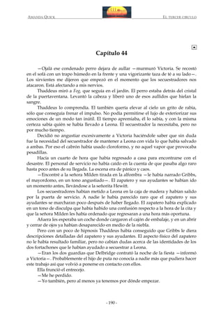 AMANDA QUICK

EL TERCER CIRCULO

Capítulo 44
—Ojalá ese condenado perro dejara de aullar —murmuró Victoria. Se recostó
en el sofá con un trapo húmedo en la frente y una vigorizante taza de té a su lado—.
Los sirvientes me dijeron que empezó en el momento que los secuestradores nos
atacaron. Está afectando a mis nervios.
Thaddeus miró a Fog, que seguía en el jardín. El perro estaba detrás del cristal
de la puertaventana. Levantó la cabeza y liberó uno de esos aullidos que hielan la
sangre.
Thaddeus lo comprendía. El también quería elevar al cielo un grito de rabia,
sólo que conseguía frenar el impulso. No podía permitirse el lujo de exteriorizar sus
emociones de un modo tan inútil. El tiempo apremiaba, él lo sabía, y con la misma
certeza sabía quién se había llevado a Leona. El secuestrador la necesitaba, pero no
por mucho tiempo.
Decidió no angustiar excesivamente a Victoria haciéndole saber que sin duda
fue la necesidad del secuestrador de mantener a Leona con vida lo que había salvado
a ambas. Por eso el cabrón había usado cloroformo, y no aquel vapor que provocaba
pesadillas.
Hacía un cuarto de hora que había regresado a casa para encontrarse con el
desastre. El personal de servicio no había caído en la cuenta de que pasaba algo raro
hasta poco antes de su llegada. La escena era de pánico y caos.
—Encontré a la señora Milden tirada en la alfombra —le había narrado Gribbs,
el mayordomo, en un tono angustiado—. El zapatero y sus ayudantes se habían ido
un momento antes, llevándose a la señorita Hewitt.
Los secuestradores habían metido a Leona en la caja de madera y habían salido
por la puerta de servicio. A nadie le había parecido raro que el zapatero y sus
ayudantes se marcharan poco después de haber llegado. El zapatero había explicado
en un tono de disculpa que había habido una confusión respecto a la hora de la cita y
que la señora Milden les había ordenado que regresaran a una hora más oportuna.
Afuera les esperaba un coche donde cargaron el cajón de embalaje, y en un abrir
y cerrar de ojos ya habían desaparecido en medio de la niebla.
Pero con un poco de hipnosis Thaddeus había conseguido que Gribbs le diera
descripciones detalladas del zapatero y sus ayudantes. El aspecto físico del zapatero
no le había resultado familiar, pero no cabían dudas acerca de las identidades de los
dos fortachones que le habían ayudado a secuestrar a Leona.
—Eran los dos guardias que Delbridge contrató la noche de la fiesta —informó
a Victoria—. Probablemente el hijo de puta no conocía a nadie más que pudiera hacer
este trabajo así que volvió a ponerse en contacto con ellos.
Ella frunció el entrecejo.
—Me he perdido.
—Yo también, pero al menos ya tenemos por dónde empezar.

- 190 -

 