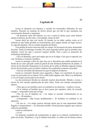 AMANDA QUICK

EL TERCER CIRCULO

Capítulo 45
Leona se despertó con náuseas y oyendo los murmullos delirantes de una
lunática. Durante un instante de horror pensó que era ella la que mantenía esa
conversación demente y espantosa.
—El demonio viene del infierno. Lo ves y nunca lo dirías, pero viene directo
desde el infierno, de ahí viene. ¿Tú también vienes de ahí?
Leona abrió los ojos con recelo. El mundo ya no daba vueltas como en el
instante en que había perdido el conocimiento, pero seguía siendo un lugar oscuro.
La caja del zapatero. Tal vez estaba atrapada ahí dentro.
Una oleada de terror atravesó todo su cuerpo. Se incorporó de prisa; demasiado
de prisa. Tenía el estómago revuelto. Por unos segundos pensó que se pondría muy
enferma. Cerró los ojos y procuró respirar hondo. Poco a poco la sensación de
turbulencia disminuyó.
—Él es el demonio, pero será mejor que no se lo digas. Cree que es especial, eso
cree. Se llama a sí mismo científico.
Leona se arriesgó a abrir los ojos otra vez y descubrió que estaba sentada en el
borde de un catre apoyado contra la pared de una diminuta habitación de piedra. A
través de los barrotes dispuestos en la puerta de la celda se filtraban algunas franjas
de luz de los faroles, pero no había ventanas. Eso explicaba la intensa oscuridad.
—Son los sirvientes del demonio los que te trajeron al infierno.
Leona se concentró durante unos segundos y llegó a la conclusión de que las
voces no provenían de su cabeza. En la celda había alguien más. Miró a su alrededor
y vio a la mujer acurrucada en un rincón.
La otra prisionera llevaba un atuendo marrón descolorido. Miraba a Leona a
través de una maraña apelmazada de pelo rubio. Tenía una mirada desesperada,
ojerosa.
—Dice que es un científico, pero en realidad es un demonio —explicó a Leona.
—Si te refieres al hombre que se hace pasar por zapatero, estoy de acuerdo
contigo —respondió Leona por lo bajo.
—No, no, no, el zapatero no. —La mujer se sacudió violentamente en su
agitación—. El científico.
—Comprendo —dijo Leona amablemente—. El científico en realidad es un
demonio.
—Sí, eso es. —La mujer parecía aliviada ahora que lo más importante había
llegado a comprenderse—. Un demonio terrible. Tiene pociones mágicas que vuelven
reales las pesadillas.
Leona se estremeció.
—Lo sé.
Un pequeño escalofrío de comprensión se agitó en su interior, poniéndole los
pelos de punta. Thaddeus y Fog la estaban buscando. Lo sabía con la misma certeza

- 192 -

 