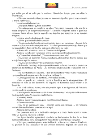 AMANDA QUICK

EL TERCER CIRCULO

que sabía que el sol salía por la mañana. Necesitaba tiempo para que ellos la
encontraran.
—Dice que es un científico, pero es un monstruo, igualito que el otro —musitó
la mujer aterrorizada.
Leona frunció el entrecejo.
—¿De quién hablas? ¿Quién es el otro?
—Yo creía que era un caballero, ya sabes. Tan guapo como era. —La voz de la
mujer dio paso a un suspiro melancólico—. Tan fino y elegante. Tenía el pelo más
hermoso. Como el oro. Parecía uno de esos ángeles que aparecen en los cuadros
antiguos.
Leona se aferró a los bordes del catre.
—¿Dices que tenía el cabello dorado?
—Y una sonrisa tan bonita que nunca dirías que es un monstruo. —La voz de la
mujer se volvió ronca de desesperación—. Yo sabía que no me quitaba ojo. Pensé que
me pagaría bien. Pero mintió. Me trajo aquí, al infierno me trajo.
—Santo cielo —susurró Leona—. Tú eres Annie Spence.
Annie se sacudió con violencia y apretó su cuerpo contra el sucio rincón.
—¿Cómo sabes mi nombre? ¿Tú también eres un demonio?
—No, no soy un demonio. Annie, escúchame, el monstruo de pelo dorado que
te trajo hasta aquí ha muerto.
—No, no, los monstruos y los demonios no mueren.
—Se llamaba Lancing y te juro que está muerto. —Leona buscaba la manera de
acabar con las fantasías de Annie—. El monstruo murió cuando se encontró con el
Fantasma.
—He oído hablar del Fantasma. —Por un momento la voz de Annie se encendió
con una chispa de esperanza—. En la calle se habla de él.
—Lancing quiso huir del Fantasma. Pero acabó muerto.
—No, no puede ser. —Annie volvía a hundirse en la desesperación—. El
monstruo es uno de los demonios. Ni siquiera el Fantasma puede matar a un
demonio.
—Yo vi el cadáver, Annie, con mis propios ojos. Y te digo más, el Fantasma
pronto vendrá a rescatarnos.
—Nadie puede rescatarnos —dijo Annie tristemente—. Ni siquiera el Fantasma.
Es demasiado tarde. Ya estamos en el infierno.
—Mírame, Annie.
Annie se mantuvo encogida, pero buscó los ojos de Leona.
—Demasiado tarde.
—No, no es demasiado tarde —insistió Leona con firmeza—. El Fantasma
vendrá directo al infierno y nos sacará de aquí.
Annie la miró dudosa.
Una puerta se abrió en la habitación contigua a la celda. Annie ocultó el rostro
entre las manos y empezó a sollozar.
Una figura familiar apareció al otro lado de los barrotes. La luz de un farol
iluminaba la cabeza calva del zapatero y hacía brillar la montura de sus gafas.
—Veo que ya está despierta, señorita Hewitt. —Sonrió con placer—. Excelente.
Su público se está reuniendo en este preciso momento. Esperan de usted una

- 193 -

 
