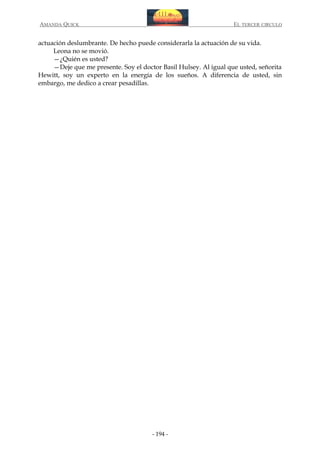 AMANDA QUICK

EL TERCER CIRCULO

actuación deslumbrante. De hecho puede considerarla la actuación de su vida.
Leona no se movió.
—¿Quién es usted?
—Deje que me presente. Soy el doctor Basil Hulsey. Al igual que usted, señorita
Hewitt, soy un experto en la energía de los sueños. A diferencia de usted, sin
embargo, me dedico a crear pesadillas.

- 194 -

 