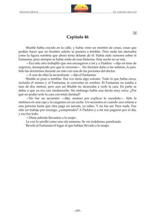AMANDA QUICK

EL TERCER CIRCULO

Capítulo 46
Shuttle había crecido en la calle, y había visto un montón de cosas, cosas que
podían hacer que un hombre adulto se pusiera a temblar. Pero nada tan aterrador
como la figura sombría que ahora tenía delante de él. Había oído rumores sobre el
Fantasma, pero siempre se había reído de esas historias. Esta noche no se reía.
—Era sólo otro trabajillo que nos encargaron a mí y a Paddon —dijo en tono de
urgencia, desesperado por que le creyeran—. No hicimos daño a las señoras, lo juro.
Sólo las dormimos durante un rato con una de las pociones del doctor.
—A una de ellas la secuestraste —dijo el Fantasma.
Shuttle se puso a temblar. Esa voz tenía algo extraño. Todo lo que había cerca,
incluido él mismo y el Fantasma, lo convertía en sombra. El Fantasma no estaba a
más de dos metros, pero aun así Shuttle no alcanzaba a verle la cara. En parte se
debía a que ya era casi medianoche. Sin embargo había una farola muy cerca. ¿Por
qué no podía verle la cara con total claridad?
—No fue un secuestro —dijo, ansioso por explicar lo sucedido—. Sólo la
metimos en una caja y la cargamos en un coche. Un secuestro es cuando uno retiene a
una persona hasta que otra paga un rescate, ya sabes. Y no fue así. Para nada. Fue
sólo un trabajo por encargo, ¿comprendes? A Paddon y a mí nos pagaron por el día,
y eso fue todo.
—Dime adónde llevasteis a la mujer.
La voz lo arrolló como una ola inmensa. Se vio indefenso, paralizado.
Reveló al Fantasma el lugar al que habían llevado a la mujer.

- 195 -

 