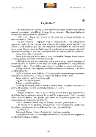 AMANDA QUICK

EL TERCER CIRCULO

Capítulo 47
—Es una lástima que usted y yo, señorita Hewitt, no nos hayamos conocido en
otras circunstancias —dijo Hulsey a través de los barrotes—. Habríamos hecho un
buen equipo trabajando en mi laboratorio.
—¿Eso cree? —Leona no pensaba en otra cosa que no fuera prolongar su
conversación con Hulsey.
—Sí, por supuesto —respondió Hulsey entusiasmado—. Su conocimiento
acerca del poder de los cristales para influir en los sueños habría sido de gran
utilidad. Estoy deseando que una vez satisfechos, los miembros del Tercer Círculo
me permitan disponer de usted. Sería muy interesante comprobar si puede valerse de
la piedra de aurora para liberarse a usted misma de una de mis pesadillas químicas.
Annie lloriqueaba en el rincón.
Leona se levantó y se acercó hasta la puerta de la celda. Observó detenidamente
a Hulsey. Parecía un insecto sobredimensionado.
—Me sorprende que un investigador que se precia de ser científico conceda el
menor crédito a los poderes de una mujer que afirma ganarse la vida trabajando con
los cristales —dijo—. Nunca hubiera dicho que cree usted en lo paranormal, doctor.
Hulsey lanzó una risa ahogada y entrelazó firmemente las manos a la altura de
su diminuto pecho.
—Ah, pero es así, señorita Hewitt. Verá, yo también poseo dotes paranormales.
De hecho, soy miembro de la Sociedad Arcana desde hace muchos años.
Leona sintió un escalofrío en la espalda.
—¿Qué clase de don posee?
Hulsey se mostró orgulloso.
—No soy un simple químico, señorita Hewitt. Poseo un genio único para la
ciencia. He dedicado todo mi talento al estudio de los sueños.
—¿Por qué?
—Porque me fascina. Verá, el estado onírico es uno de los que contribuyen a
desdibujar las barreras que separan lo normal de lo paranormal. Todo el mundo
sueña, señorita Hewitt. Eso prueba que todos los individuos poseen un lado
paranormal, sean conscientes de ello o no.
—Da la casualidad de que estoy de acuerdo con usted. ¿Qué le parece?
—La felicito por su profundo conocimiento. Pero evidentemente usted no ha
llevado su entendimiento acerca de los sueños a una conclusión lógica.
—¿Como cuál?
Los ojos de Hulsey brillaron detrás de los cristales de sus gafas.
—¿Es que acaso no lo ve? Si uno puede manipular los sueños de una persona,
puede controlarla por completo.

- 196 -

 