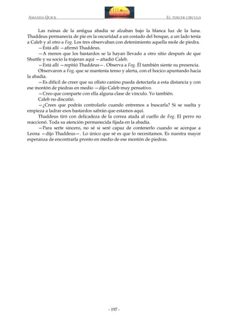 AMANDA QUICK

EL TERCER CIRCULO

Las ruinas de la antigua abadía se alzaban bajo la blanca luz de la luna.
Thaddeus permanecía de pie en la oscuridad a un costado del bosque, a un lado tenía
a Caleb y al otro a Fog. Los tres observaban con detenimiento aquella mole de piedra.
—Está allí —afirmó Thaddeus.
—A menos que los bastardos se la hayan llevado a otro sitio después de que
Shuttle y su socio la trajeran aquí —añadió Caleb.
—Está allí —repitió Thaddeus—. Observa a Fog. Él también siente su presencia.
Observaron a Fog, que se mantenía tenso y alerta, con el hocico apuntando hacia
la abadía.
—Es difícil de creer que su olfato canino pueda detectarla a esta distancia y con
ese montón de piedras en medio —dijo Caleb muy pensativo.
—Creo que comparte con ella alguna clase de vínculo. Yo también.
Caleb no discutió.
—¿Crees que podrás controlarlo cuando entremos a buscarla? Si se suelta y
empieza a ladrar esos bastardos sabrán que estamos aquí.
Thaddeus tiró con delicadeza de la correa atada al cuello de Fog. El perro no
reaccionó. Toda su atención permanecida fijada en la abadía.
—Para serte sincero, no sé si seré capaz de contenerlo cuando se acerque a
Leona —dijo Thaddeus—. Lo único que sé es que lo necesitamos. Es nuestra mayor
esperanza de encontrarla pronto en medio de ese montón de piedras.

- 197 -

 