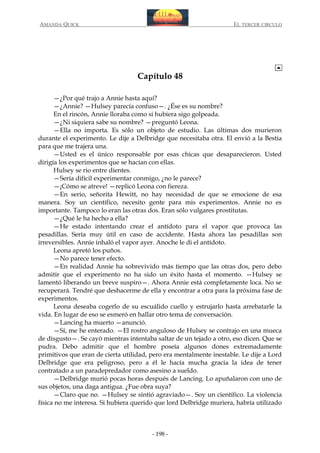 AMANDA QUICK

EL TERCER CIRCULO

Capítulo 48
—¿Por qué trajo a Annie hasta aquí?
—¿Annie? —Hulsey parecía confuso—. ¿Ése es su nombre?
En el rincón, Annie lloraba como si hubiera sigo golpeada.
—¿Ni siquiera sabe su nombre? —preguntó Leona.
—Ella no importa. Es sólo un objeto de estudio. Las últimas dos murieron
durante el experimento. Le dije a Delbridge que necesitaba otra. El envió a la Bestia
para que me trajera una.
—Usted es el único responsable por esas chicas que desaparecieron. Usted
dirigía los experimentos que se hacían con ellas.
Hulsey se rio entre dientes.
—Sería difícil experimentar conmigo, ¿no le parece?
—¡Cómo se atreve! —replicó Leona con fiereza.
—En serio, señorita Hewitt, no hay necesidad de que se emocione de esa
manera. Soy un científico, necesito gente para mis experimentos. Annie no es
importante. Tampoco lo eran las otras dos. Eran sólo vulgares prostitutas.
—¿Qué le ha hecho a ella?
—He estado intentando crear el antídoto para el vapor que provoca las
pesadillas. Sería muy útil en caso de accidente. Hasta ahora las pesadillas son
irreversibles. Annie inhaló el vapor ayer. Anoche le di el antídoto.
Leona apretó los puños.
—No parece tener efecto.
—En realidad Annie ha sobrevivido más tiempo que las otras dos, pero debo
admitir que el experimento no ha sido un éxito hasta el momento. —Hulsey se
lamentó liberando un breve suspiro—. Ahora Annie está completamente loca. No se
recuperará. Tendré que deshacerme de ella y encontrar a otra para la próxima fase de
experimentos.
Leona deseaba cogerlo de su escuálido cuello y estrujarlo hasta arrebatarle la
vida. En lugar de eso se esmeró en hallar otro tema de conversación.
—Lancing ha muerto —anunció.
—Sí, me he enterado. —El rostro anguloso de Hulsey se contrajo en una mueca
de disgusto—. Se cayó mientras intentaba saltar de un tejado a otro, eso dicen. Que se
pudra. Debo admitir que el hombre poseía algunos dones extremadamente
primitivos que eran de cierta utilidad, pero era mentalmente inestable. Le dije a Lord
Delbridge que era peligroso, pero a él le hacía mucha gracia la idea de tener
contratado a un paradepredador como asesino a sueldo.
—Delbridge murió pocas horas después de Lancing. Lo apuñalaron con uno de
sus objetos, una daga antigua. ¿Fue obra suya?
—Claro que no. —Hulsey se sintió agraviado—. Soy un científico. La violencia
física no me interesa. Si hubiera querido que lord Delbridge muriera, habría utilizado

- 198 -

 