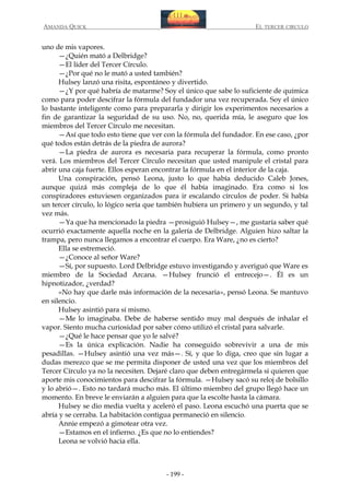 AMANDA QUICK

EL TERCER CIRCULO

uno de mis vapores.
—¿Quién mató a Delbridge?
—El líder del Tercer Círculo.
—¿Por qué no le mató a usted también?
Hulsey lanzó una risita, espontáneo y divertido.
—¿Y por qué habría de matarme? Soy el único que sabe lo suficiente de química
como para poder descifrar la fórmula del fundador una vez recuperada. Soy el único
lo bastante inteligente como para prepararla y dirigir los experimentos necesarios a
fin de garantizar la seguridad de su uso. No, no, querida mía, le aseguro que los
miembros del Tercer Círculo me necesitan.
—Así que todo esto tiene que ver con la fórmula del fundador. En ese caso, ¿por
qué todos están detrás de la piedra de aurora?
—La piedra de aurora es necesaria para recuperar la fórmula, como pronto
verá. Los miembros del Tercer Círculo necesitan que usted manipule el cristal para
abrir una caja fuerte. Ellos esperan encontrar la fórmula en el interior de la caja.
Una conspiración, pensó Leona, justo lo que había deducido Caleb Jones,
aunque quizá más compleja de lo que él había imaginado. Era como si los
conspiradores estuviesen organizados para ir escalando círculos de poder. Si había
un tercer círculo, lo lógico sería que también hubiera un primero y un segundo, y tal
vez más.
—Ya que ha mencionado la piedra —prosiguió Hulsey—, me gustaría saber qué
ocurrió exactamente aquella noche en la galería de Delbridge. Alguien hizo saltar la
trampa, pero nunca llegamos a encontrar el cuerpo. Era Ware, ¿no es cierto?
Ella se estremeció.
—¿Conoce al señor Ware?
—Sí, por supuesto. Lord Delbridge estuvo investigando y averiguó que Ware es
miembro de la Sociedad Arcana. —Hulsey frunció el entrecejo—. Él es un
hipnotizador, ¿verdad?
«No hay que darle más información de la necesaria», pensó Leona. Se mantuvo
en silencio.
Hulsey asintió para sí mismo.
—Me lo imaginaba. Debe de haberse sentido muy mal después de inhalar el
vapor. Siento mucha curiosidad por saber cómo utilizó el cristal para salvarle.
—¿Qué le hace pensar que yo le salvé?
—Es la única explicación. Nadie ha conseguido sobrevivir a una de mis
pesadillas. —Hulsey asintió una vez más—. Sí, y que lo diga, creo que sin lugar a
dudas merezco que se me permita disponer de usted una vez que los miembros del
Tercer Círculo ya no la necesiten. Dejaré claro que deben entregármela si quieren que
aporte mis conocimientos para descifrar la fórmula. —Hulsey sacó su reloj de bolsillo
y lo abrió—. Esto no tardará mucho más. El último miembro del grupo llegó hace un
momento. En breve le enviarán a alguien para que la escolte hasta la cámara.
Hulsey se dio media vuelta y aceleró el paso. Leona escuchó una puerta que se
abría y se cerraba. La habitación contigua permaneció en silencio.
Annie empezó a gimotear otra vez.
—Estamos en el infierno. ¿Es que no lo entiendes?
Leona se volvió hacia ella.

- 199 -

 