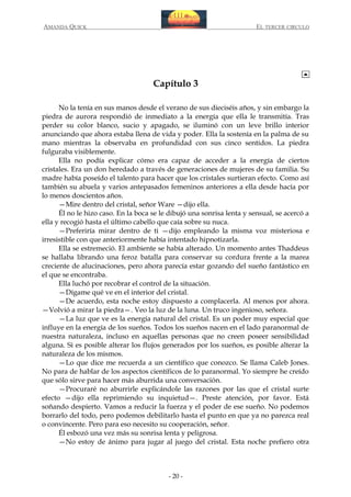AMANDA QUICK

EL TERCER CIRCULO

Capítulo 3
No la tenía en sus manos desde el verano de sus dieciséis años, y sin embargo la
piedra de aurora respondió de inmediato a la energía que ella le transmitía. Tras
perder su color blanco, sucio y apagado, se iluminó con un leve brillo interior
anunciando que ahora estaba llena de vida y poder. Ella la sostenía en la palma de su
mano mientras la observaba en profundidad con sus cinco sentidos. La piedra
fulguraba visiblemente.
Ella no podía explicar cómo era capaz de acceder a la energía de ciertos
cristales. Era un don heredado a través de generaciones de mujeres de su familia. Su
madre había poseído el talento para hacer que los cristales surtieran efecto. Como así
también su abuela y varios antepasados femeninos anteriores a ella desde hacía por
lo menos doscientos años.
—Mire dentro del cristal, señor Ware —dijo ella.
Él no le hizo caso. En la boca se le dibujó una sonrisa lenta y sensual, se acercó a
ella y recogió hasta el último cabello que caía sobre su nuca.
—Preferiría mirar dentro de ti —dijo empleando la misma voz misteriosa e
irresistible con que anteriormente había intentado hipnotizarla.
Ella se estremeció. El ambiente se había alterado. Un momento antes Thaddeus
se hallaba librando una feroz batalla para conservar su cordura frente a la marea
creciente de alucinaciones, pero ahora parecía estar gozando del sueño fantástico en
el que se encontraba.
Ella luchó por recobrar el control de la situación.
—Dígame qué ve en el interior del cristal.
—De acuerdo, esta noche estoy dispuesto a complacerla. Al menos por ahora.
—Volvió a mirar la piedra—. Veo la luz de la luna. Un truco ingenioso, señora.
—La luz que ve es la energía natural del cristal. Es un poder muy especial que
influye en la energía de los sueños. Todos los sueños nacen en el lado paranormal de
nuestra naturaleza, incluso en aquellas personas que no creen poseer sensibilidad
alguna. Si es posible alterar los flujos generados por los sueños, es posible alterar la
naturaleza de los mismos.
—Lo que dice me recuerda a un científico que conozco. Se llama Caleb Jones.
No para de hablar de los aspectos científicos de lo paranormal. Yo siempre he creído
que sólo sirve para hacer más aburrida una conversación.
—Procuraré no aburrirle explicándole las razones por las que el cristal surte
efecto —dijo ella reprimiendo su inquietud—. Preste atención, por favor. Está
soñando despierto. Vamos a reducir la fuerza y el poder de ese sueño. No podemos
borrarlo del todo, pero podemos debilitarlo hasta el punto en que ya no parezca real
o convincente. Pero para eso necesito su cooperación, señor.
Él esbozó una vez más su sonrisa lenta y peligrosa.
—No estoy de ánimo para jugar al juego del cristal. Esta noche prefiero otra

- 20 -

 