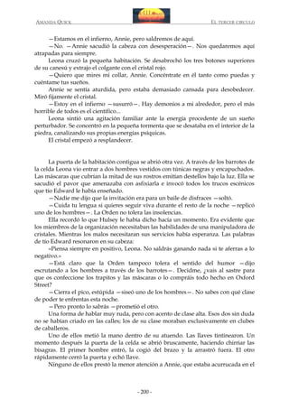 AMANDA QUICK

EL TERCER CIRCULO

—Estamos en el infierno, Annie, pero saldremos de aquí.
—No. —Annie sacudió la cabeza con desesperación—. Nos quedaremos aquí
atrapadas para siempre.
Leona cruzó la pequeña habitación. Se desabrochó los tres botones superiores
de su canesú y extrajo el colgante con el cristal rojo.
—Quiero que mires mi collar, Annie. Concéntrate en él tanto como puedas y
cuéntame tus sueños.
Annie se sentía aturdida, pero estaba demasiado cansada para desobedecer.
Miró fijamente el cristal.
—Estoy en el infierno —susurró—. Hay demonios a mi alrededor, pero el más
horrible de todos es el científico...
Leona sintió una agitación familiar ante la energía procedente de un sueño
perturbador. Se concentró en la pequeña tormenta que se desataba en el interior de la
piedra, canalizando sus propias energías psíquicas.
El cristal empezó a resplandecer.
La puerta de la habitación contigua se abrió otra vez. A través de los barrotes de
la celda Leona vio entrar a dos hombres vestidos con túnicas negras y encapuchados.
Las máscaras que cubrían la mitad de sus rostros emitían destellos bajo la luz. Ella se
sacudió el pavor que amenazaba con asfixiarla e invocó todos los trucos escénicos
que tío Edward le había enseñado.
—Nadie me dijo que la invitación era para un baile de disfraces —soltó.
—Cuida tu lengua si quieres seguir viva durante el resto de la noche —replicó
uno de los hombres—. La Orden no tolera las insolencias.
Ella recordó lo que Hulsey le había dicho hacía un momento. Era evidente que
los miembros de la organización necesitaban las habilidades de una manipuladora de
cristales. Mientras los malos necesitaran sus servicios había esperanza. Las palabras
de tío Edward resonaron en su cabeza:
«Piensa siempre en positivo, Leona. No saldrás ganando nada si te aferras a lo
negativo.»
—Está claro que la Orden tampoco tolera el sentido del humor —dijo
escrutando a los hombres a través de los barrotes—. Decidme, ¿vais al sastre para
que os confeccione los trapitos y las máscaras o lo compráis todo hecho en Oxford
Street?
—Cierra el pico, estúpida —siseó uno de los hombres—. No sabes con qué clase
de poder te enfrentas esta noche.
—Pero pronto lo sabrás —prometió el otro.
Una forma de hablar muy ruda, pero con acento de clase alta. Esos dos sin duda
no se habían criado en las calles; los de su clase moraban exclusivamente en clubes
de caballeros.
Uno de ellos metió la mano dentro de su atuendo. Las llaves tintinearon. Un
momento después la puerta de la celda se abrió bruscamente, haciendo chirriar las
bisagras. El primer hombre entró, la cogió del brazo y la arrastró fuera. El otro
rápidamente cerró la puerta y echó llave.
Ninguno de ellos prestó la menor atención a Annie, que estaba acurrucada en el

- 200 -

 