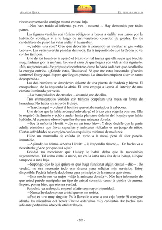 AMANDA QUICK

EL TERCER CIRCULO

rincón conversando consigo misma en voz baja.
—Nos han traído al infierno, ya ves —susurró—. Hay demonios por todas
partes.
Las figuras vestidas con túnicas obligaron a Leona a enfilar sus pasos por la
habitación contigua y a lo largo de un tenebroso corredor de piedra. En los
candelabros de pared las velas ardían y humeaban.
—¿Sabéis una cosa? Creo que deberíais ir pensando en instalar el gas —dijo
Leona—. Las velas ya están pasadas de moda. Da la impresión de que la Orden no va
con los tiempos.
Uno de los hombres le apretó el brazo con tal fuerza que ella supo que tendría
magulladuras por la mañana. Eso en el caso de que llegara con vida al día siguiente.
«No, no pienses así». Se propuso concentrarse, como lo hacía cada vez que canalizaba
la energía onírica. «¿Dónde estás, Thaddeus? Sé que me estás buscando. ¿Puedes
sentirme? Estoy aquí. Espero que llegues pronto. La situación empieza a ser un tanto
desesperada.»
Los dos hombres se detuvieron delante de una puerta de madera y hierro. El
encapuchado de la izquierda la abrió. El otro empujó a Leona al interior de una
cámara iluminada por velas.
—La manipuladora de cristales —anunció uno de ellos.
Tres enmascarados vestidos con túnicas ocupaban una mesa en forma de
herradura. No había ni rastro de Hulsey.
—Traedla aquí —ordenó el hombre que estaba sentado a la cabecera.
Uno de los que la había acompañado alargó el brazo para cogerla otra vez. Ella
lo esquivó fácilmente y echó a andar hasta plantarse delante del hombre que había
hablado. Al acercarse observó que llevaba una máscara dorada.
—Soy la señorita Hewitt —dijo en un tono frío—. Y debo decirle que la gente
adulta considera que llevar capuchas y máscaras ridículas es un juego de niños.
Ciertas actividades no cumplen con los requisitos mínimos de madurez.
Hubo un murmullo de enfado en torno a la mesa, pero el líder parecía
inmutable.
—Aplaudo su ánimo, señorita Hewitt —le respondió risueño—. De hecho va a
necesitarlo. ¿Sabe por qué está aquí?
Decidió no mencionar que Hulsey le había dicho que la necesitaban
urgentemente. Tal como venía la mano, no era la carta más alta de la baraja, aunque
tampoco la más baja.
—Supongo que lo que quiere es que haga funcionar algún cristal —dijo—. De
verdad, no era necesario todo este drama para solicitar mis servicios. Estoy
disponible. Podría haberle dado hora para principios de la semana que viene.
—Esta noche nos va mejor —dijo la máscara dorada—. Nos han informado de
que usted puede manipular un tipo de cristal conocido como la piedra de aurora.
Espero, por su bien, que eso sea verdad.
Su pulso, ya acelerado, empezó a latir con mayor intensidad.
—Nunca he dado con un cristal que se me resista.
—Éste es uno muy singular. Es la llave de acceso a una caja fuerte. Si consigue
abrirla, los miembros del Tercer Círculo estaremos muy contentos. De hecho, más
adelante podríamos ofrecerle otros trabajos.

- 201 -

 
