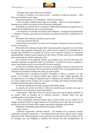 AMANDA QUICK

EL TERCER CIRCULO

—Siempre estoy buscando nuevos clientes.
—Si falla, en cambio, ya no nos servirá —concluyó la máscara dorada—. Más
bien se convertirá en una carga.
Ella prefirió ignorar ese comentario. «Piensa en positivo.»
—Será un placer intentar hacer algo por ustedes —dijo en un tono enérgico—.
Supongo que están al corriente de mis honorarios habituales.
Se produjo un silencio breve y pasmoso. Nadie había pensado en pagarle por su
trabajo. Eso probablemente fuera un mal presagio.
—No importa, les enviaré una factura más adelante —prosiguió tranquilamente
—. Entonces, veamos, ¿por qué no me enseñan esa piedra de aurora y empezamos de
una vez?
El hombre de la máscara dorada se puso en pie.
—Por aquí, señorita Hewitt.
Caminó hacia una puerta. Los otros se levantaron, formaron un lazo en torno a
Leona y avanzaron.
El hombre de la máscara dorada abrió la pesada puerta, dejando ver al otro lado
un recinto más pequeño iluminado por velas. Leona reconoció el zumbido de la
energía que brotaba de la piedra de aurora. Tuvo especial cuidado en mostrarse
imperturbable. Cuanto menos supieran los del Tercer Círculo acerca de su habilidad
para manipular ese cristal, mejor para ella.
En el interior de la pequeña cámara, una antigua arca de acero decorada con
símbolos alquímicos reposaba sobre una alfombra. La piedra de aurora, apagada y
opaca, descansaba sobre la concavidad de la parte superior.
A pesar de la terrible situación en la que se encontraba, Leona se emocionó con
un ligero soplo de excitación. Era la caja fuerte de Sybil. Para varias generaciones de
mujeres de su familia no había sido más que una leyenda.
Haciendo todo lo posible por parecer tranquila y serena, se acercó a la caja
fuerte y la examinó. La lámina dorada que cubría la tapa estaba grabada con
inscripciones en un código de alquimia que le resultaba muy familiar. Era el código
en el que estaba escrito el diario de su madre, el código que habían heredado todas
las hijas de Sybil durante doscientos años.
En silencio tradujo las advertencias que Sybil había dejado.
«La piedra de aurora es la llave. Todos los misterios que encierra esta caja se
destruirán si es forzada por la mano del hombre.»
—Interesante —dijo ella, como si la caja no fuera más que un objeto exhibido en
un museo. Miró al hombre de la máscara dorada—. ¿Puedo saber por qué
sencillamente no han abierto la caja?
—Da la casualidad, señorita Hewitt, que en cierto modo soy un experto en el
código usado por Sybil, la virgen hechicera. De acuerdo con lo que dice en la tapa, la
piedra de aurora es la única llave segura que puede emplearse para abrirla.
Maldición. El también podía traducir el código de Sybil.
—Qué curioso.
—Estamos esperando, señorita Hewitt. —El hombre de la máscara dorada
empezaba a perder la paciencia—. Las instrucciones son claras. Quiero que se sigan
al pie de la letra. Sólo queda por ver si usted posee el don para activar la piedra. Si no
lo consigue, me veré obligado a solicitar los servicios de otra manipuladora de

- 202 -

 