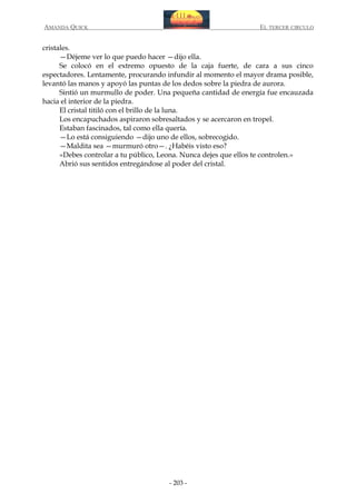 AMANDA QUICK

EL TERCER CIRCULO

cristales.
—Déjeme ver lo que puedo hacer —dijo ella.
Se colocó en el extremo opuesto de la caja fuerte, de cara a sus cinco
espectadores. Lentamente, procurando infundir al momento el mayor drama posible,
levantó las manos y apoyó las puntas de los dedos sobre la piedra de aurora.
Sintió un murmullo de poder. Una pequeña cantidad de energía fue encauzada
hacia el interior de la piedra.
El cristal titiló con el brillo de la luna.
Los encapuchados aspiraron sobresaltados y se acercaron en tropel.
Estaban fascinados, tal como ella quería.
—Lo está consiguiendo —dijo uno de ellos, sobrecogido.
—Maldita sea —murmuró otro—. ¿Habéis visto eso?
«Debes controlar a tu público, Leona. Nunca dejes que ellos te controlen.»
Abrió sus sentidos entregándose al poder del cristal.

- 203 -

 