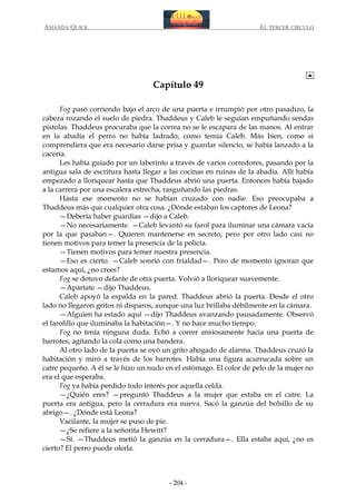 AMANDA QUICK

EL TERCER CIRCULO

Capítulo 49
Fog pasó corriendo bajo el arco de una puerta e irrumpió por otro pasadizo, la
cabeza rozando el suelo de piedra. Thaddeus y Caleb le seguían empuñando sendas
pistolas. Thaddeus procuraba que la correa no se le escapara de las manos. Al entrar
en la abadía el perro no había ladrado, como temía Caleb. Más bien, como si
comprendiera que era necesario darse prisa y guardar silencio, se había lanzado a la
cacería.
Les había guiado por un laberinto a través de varios corredores, pasando por la
antigua sala de escritura hasta llegar a las cocinas en ruinas de la abadía. Allí había
empezado a lloriquear hasta que Thaddeus abrió una puerta. Entonces había bajado
a la carrera por una escalera estrecha, rasguñando las piedras.
Hasta ese momento no se habían cruzado con nadie. Eso preocupaba a
Thaddeus más que cualquier otra cosa. ¿Dónde estaban los captores de Leona?
—Debería haber guardias —dijo a Caleb.
—No necesariamente. —Caleb levantó su farol para iluminar una cámara vacía
por la que pasaban—. Quieren mantenerse en secreto, pero por otro lado casi no
tienen motivos para temer la presencia de la policía.
—Tienen motivos para temer nuestra presencia.
—Eso es cierto. —Caleb sonrió con frialdad—. Pero de momento ignoran que
estamos aquí, ¿no crees?
Fog se detuvo delante de otra puerta. Volvió a lloriquear suavemente.
—Apártate —dijo Thaddeus.
Caleb apoyó la espalda en la pared. Thaddeus abrió la puerta. Desde el otro
lado no llegaron gritos ni disparos, aunque una luz brillaba débilmente en la cámara.
—Alguien ha estado aquí —dijo Thaddeus avanzando pausadamente. Observó
el farolillo que iluminaba la habitación—. Y no hace mucho tiempo.
Fog no tenía ninguna duda. Echó a correr ansiosamente hacia una puerta de
barrotes, agitando la cola como una bandera.
Al otro lado de la puerta se oyó un grito ahogado de alarma. Thaddeus cruzó la
habitación y miró a través de los barrotes. Había una figura acurrucada sobre un
catre pequeño. A él se le hizo un nudo en el estómago. El color de pelo de la mujer no
era el que esperaba.
Fog ya había perdido todo interés por aquella celda.
—¿Quién eres? —preguntó Thaddeus a la mujer que estaba en el catre. La
puerta era antigua, pero la cerradura era nueva. Sacó la ganzúa del bolsillo de su
abrigo—. ¿Dónde está Leona?
Vacilante, la mujer se puso de pie.
—¿Se refiere a la señorita Hewitt?
—Sí. —Thaddeus metió la ganzúa en la cerradura—. Ella estaba aquí, ¿no es
cierto? El perro puede olerla.

- 204 -

 