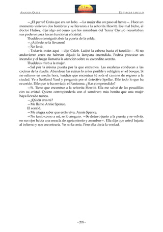 AMANDA QUICK

EL TERCER CIRCULO

—¿El perro? Creía que era un lobo. —La mujer dio un paso al frente—. Hace un
momento vinieron dos hombres y se llevaron a la señorita Hewitt. Ese mal bicho, el
doctor Hulsey, dijo algo así como que los miembros del Tercer Círculo necesitaban
sus poderes para hacen funcionar el cristal.
Thaddeus consiguió abrir la puerta de la celda.
—¿Adónde se la llevaron?
—No lo sé.
—Todavía están aquí —dijo Caleb. Ladeó la cabeza hacia el farolillo—. Si no
anduvieran cerca no habrían dejado la lámpara encendida. Podría provocar un
incendio y el fuego llamaría la atención sobre su escondite secreto.
Thaddeus miró a la mujer.
—Sal por la misma puerta por la que entramos. Las escaleras conducen a las
cocinas de la abadía. Abandona las ruinas lo antes posible y refúgiate en el bosque. Si
no salimos en media hora, tendrás que encontrar tú sola el camino de regreso a la
ciudad. Ve a Scotland Yard y pregunta por el detective Spellar. Dile todo lo que ha
ocurrido. Dile que te ha enviado el Fantasma. ¿Has comprendido?
—Sí. Tiene que encontrar a la señorita Hewitt. Ella me salvó de las pesadillas
con su cristal. Quiero corresponderla con el sombrero más bonito que una mujer
haya llevado nunca.
—¿Quién eres tú?
—Me llamo Annie Spence.
El sonrió.
—Me alegra saber que estás viva, Annie Spence.
—No tanto como a mí, se lo aseguro. —Se detuvo junto a la puerta y se volvió,
en sus ojos había una mezcla de agotamiento y asombro—. Ella dijo que usted bajaría
al infierno y nos encontraría. Yo no la creía. Pero ella decía la verdad.

- 205 -

 