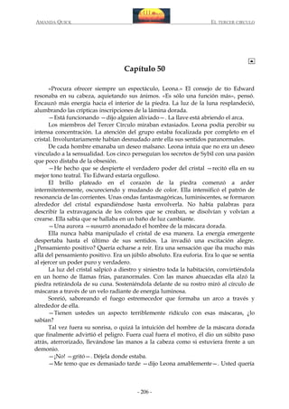AMANDA QUICK

EL TERCER CIRCULO

Capítulo 50
«Procura ofrecer siempre un espectáculo, Leona.» El consejo de tío Edward
resonaba en su cabeza, aquietando sus ánimos. «Es sólo una función más», pensó.
Encauzó más energía hacia el interior de la piedra. La luz de la luna resplandeció,
alumbrando las crípticas inscripciones de la lámina dorada.
—Está funcionando —dijo alguien aliviado—. La llave está abriendo el arca.
Los miembros del Tercer Círculo miraban extasiados. Leona podía percibir su
intensa concentración. La atención del grupo estaba focalizada por completo en el
cristal. Involuntariamente habían desnudado ante ella sus sentidos paranormales.
De cada hombre emanaba un deseo malsano. Leona intuía que no era un deseo
vinculado a la sensualidad. Los cinco perseguían los secretos de Sybil con una pasión
que poco distaba de la obsesión.
—He hecho que se despierte el verdadero poder del cristal —recitó ella en su
mejor tono teatral. Tío Edward estaría orgulloso.
El brillo plateado en el corazón de la piedra comenzó a arder
intermitentemente, oscureciendo y mudando de color. Ella intensificó el patrón de
resonancia de las corrientes. Unas ondas fantasmagóricas, luminiscentes, se formaron
alrededor del cristal expandiéndose hasta envolverla. No había palabras para
describir la extravagancia de los colores que se creaban, se disolvían y volvían a
crearse. Ella sabía que se hallaba en un baño de luz cambiante.
—Una aurora —susurró anonadado el hombre de la máscara dorada.
Ella nunca había manipulado el cristal de esa manera. La energía emergente
despertaba hasta el último de sus sentidos. La invadió una excitación alegre.
¿Pensamiento positivo? Quería echarse a reír. Era una sensación que iba mucho más
allá del pensamiento positivo. Era un júbilo absoluto. Era euforia. Era lo que se sentía
al ejercer un poder puro y verdadero.
La luz del cristal salpicó a diestro y siniestro toda la habitación, convirtiéndola
en un horno de llamas frías, paranormales. Con las manos ahuecadas ella alzó la
piedra retirándola de su cuna. Sosteniéndola delante de su rostro miró al círculo de
máscaras a través de un velo radiante de energía luminosa.
Sonrió, saboreando el fuego estremecedor que formaba un arco a través y
alrededor de ella.
—Tienen ustedes un aspecto terriblemente ridículo con esas máscaras, ¿lo
sabían?
Tal vez fuera su sonrisa, o quizá la intuición del hombre de la máscara dorada
que finalmente advirtió el peligro. Fuera cual fuera el motivo, él dio un súbito paso
atrás, aterrorizado, llevándose las manos a la cabeza como si estuviera frente a un
demonio.
—¡No! —gritó—. Déjela donde estaba.
—Me temo que es demasiado tarde —dijo Leona amablemente—. Usted quería

- 206 -

 