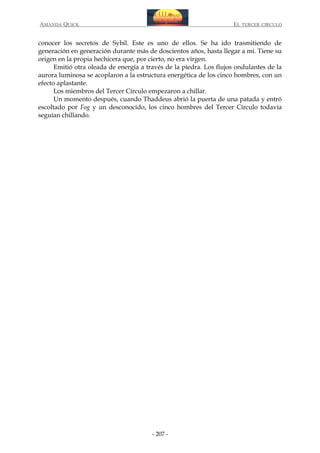 AMANDA QUICK

EL TERCER CIRCULO

conocer los secretos de Sybil. Este es uno de ellos. Se ha ido trasmitiendo de
generación en generación durante más de doscientos años, hasta llegar a mí. Tiene su
origen en la propia hechicera que, por cierto, no era virgen.
Emitió otra oleada de energía a través de la piedra. Los flujos ondulantes de la
aurora luminosa se acoplaron a la estructura energética de los cinco hombres, con un
efecto aplastante.
Los miembros del Tercer Círculo empezaron a chillar.
Un momento después, cuando Thaddeus abrió la puerta de una patada y entró
escoltado por Fog y un desconocido, los cinco hombres del Tercer Círculo todavía
seguían chillando.

- 207 -

 