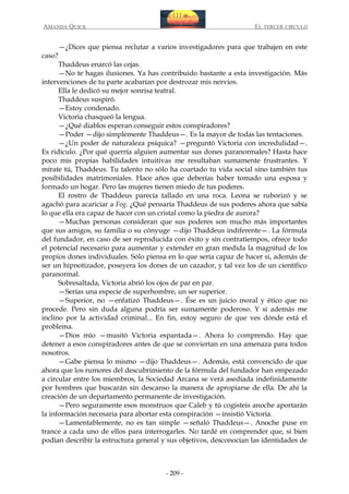 AMANDA QUICK

caso?

EL TERCER CIRCULO

—¿Dices que piensa reclutar a varios investigadores para que trabajen en este

Thaddeus enarcó las cejas.
—No te hagas ilusiones. Ya has contribuido bastante a esta investigación. Más
intervenciones de tu parte acabarían por destrozar mis nervios.
Ella le dedicó su mejor sonrisa teatral.
Thaddeus suspiró.
—Estoy condenado.
Victoria chasqueó la lengua.
—¿Qué diablos esperan conseguir estos conspiradores?
—Poder —dijo simplemente Thaddeus—. Es la mayor de todas las tentaciones.
—¿Un poder de naturaleza psíquica? —preguntó Victoria con incredulidad—.
Es ridículo. ¿Por qué querría alguien aumentar sus dones paranormales? Hasta hace
poco mis propias habilidades intuitivas me resultaban sumamente frustrantes. Y
mírate tú, Thaddeus. Tu talento no sólo ha coartado tu vida social sino también tus
posibilidades matrimoniales. Hace años que deberías haber tomado una esposa y
formado un hogar. Pero las mujeres tienen miedo de tus poderes.
El rostro de Thaddeus parecía tallado en una roca. Leona se ruborizó y se
agachó para acariciar a Fog. ¿Qué pensaría Thaddeus de sus poderes ahora que sabía
lo que ella era capaz de hacer con un cristal como la piedra de aurora?
—Muchas personas consideran que sus poderes son mucho más importantes
que sus amigos, su familia o su cónyuge —dijo Thaddeus indiferente—. La fórmula
del fundador, en caso de ser reproducida con éxito y sin contratiempos, ofrece todo
el potencial necesario para aumentar y extender en gran medida la magnitud de los
propios dones individuales. Sólo piensa en lo que sería capaz de hacer si, además de
ser un hipnotizador, poseyera los dones de un cazador, y tal vez los de un científico
paranormal.
Sobresaltada, Victoria abrió los ojos de par en par.
—Serías una especie de superhombre, un ser superior.
—Superior, no —enfatizó Thaddeus—. Ése es un juicio moral y ético que no
procede. Pero sin duda alguna podría ser sumamente poderoso. Y si además me
inclino por la actividad criminal... En fin, estoy seguro de que ves dónde está el
problema.
—Dios mío —musitó Victoria espantada—. Ahora lo comprendo. Hay que
detener a esos conspiradores antes de que se conviertan en una amenaza para todos
nosotros.
—Gabe piensa lo mismo —dijo Thaddeus—. Además, está convencido de que
ahora que los rumores del descubrimiento de la fórmula del fundador han empezado
a circular entre los miembros, la Sociedad Arcana se verá asediada indefinidamente
por hombres que buscarán sin descanso la manera de apropiarse de ella. De ahí la
creación de un departamento permanente de investigación.
—Pero seguramente esos monstruos que Caleb y tú cogisteis anoche aportarán
la información necesaria para abortar esta conspiración —insistió Victoria.
—Lamentablemente, no es tan simple —señaló Thaddeus—. Anoche puse en
trance a cada uno de ellos para interrogarles. No tardé en comprender que, si bien
podían describir la estructura general y sus objetivos, desconocían las identidades de

- 209 -

 