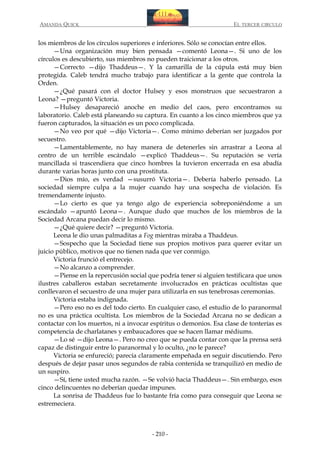 AMANDA QUICK

EL TERCER CIRCULO

los miembros de los círculos superiores e inferiores. Sólo se conocían entre ellos.
—Una organización muy bien pensada —comentó Leona—. Si uno de los
círculos es descubierto, sus miembros no pueden traicionar a los otros.
—Correcto —dijo Thaddeus—. Y la camarilla de la cúpula está muy bien
protegida. Caleb tendrá mucho trabajo para identificar a la gente que controla la
Orden.
—¿Qué pasará con el doctor Hulsey y esos monstruos que secuestraron a
Leona? —preguntó Victoria.
—Hulsey desapareció anoche en medio del caos, pero encontramos su
laboratorio. Caleb está planeando su captura. En cuanto a los cinco miembros que ya
fueron capturados, la situación es un poco complicada.
—No veo por qué —dijo Victoria—. Como mínimo deberían ser juzgados por
secuestro.
—Lamentablemente, no hay manera de detenerles sin arrastrar a Leona al
centro de un terrible escándalo —explicó Thaddeus—. Su reputación se vería
mancillada si trascendiera que cinco hombres la tuvieron encerrada en esa abadía
durante varias horas junto con una prostituta.
—Dios mío, es verdad —susurró Victoria—. Debería haberlo pensado. La
sociedad siempre culpa a la mujer cuando hay una sospecha de violación. Es
tremendamente injusto.
—Lo cierto es que ya tengo algo de experiencia sobreponiéndome a un
escándalo —apuntó Leona—. Aunque dudo que muchos de los miembros de la
Sociedad Arcana puedan decir lo mismo.
—¿Qué quiere decir? —preguntó Victoria.
Leona le dio unas palmaditas a Fog mientras miraba a Thaddeus.
—Sospecho que la Sociedad tiene sus propios motivos para querer evitar un
juicio público, motivos que no tienen nada que ver conmigo.
Victoria frunció el entrecejo.
—No alcanzo a comprender.
—Piense en la repercusión social que podría tener si alguien testificara que unos
ilustres caballeros estaban secretamente involucrados en prácticas ocultistas que
conllevaron el secuestro de una mujer para utilizarla en sus tenebrosas ceremonias.
Victoria estaba indignada.
—Pero eso no es del todo cierto. En cualquier caso, el estudio de lo paranormal
no es una práctica ocultista. Los miembros de la Sociedad Arcana no se dedican a
contactar con los muertos, ni a invocar espíritus o demonios. Esa clase de tonterías es
competencia de charlatanes y embaucadores que se hacen llamar médiums.
—Lo sé —dijo Leona—. Pero no creo que se pueda contar con que la prensa será
capaz de distinguir entre lo paranormal y lo oculto, ¿no le parece?
Victoria se enfureció; parecía claramente empeñada en seguir discutiendo. Pero
después de dejar pasar unos segundos de rabia contenida se tranquilizó en medio de
un suspiro.
—Sí, tiene usted mucha razón. —Se volvió hacia Thaddeus—. Sin embargo, esos
cinco delincuentes no deberían quedar impunes.
La sonrisa de Thaddeus fue lo bastante fría como para conseguir que Leona se
estremeciera.

- 210 -

 