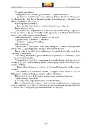 AMANDA QUICK

EL TERCER CIRCULO

Victoria frunció el ceño.
—Después de tanto alboroto, ¿qué había en la caja fuerte de Sybil?
—Su diario de experimentos y unos aparatos de hace doscientos años usados
para la alquimia —dijo Leona. Levantó las cejas descaradamente—. Lo cual, como
todo el mundo sabe, me pertenece.
Victoria parecía consternada.
—Pero, querida, tanto el diario como la piedra son muy peligrosos.
Leona frunció la nariz.
—En vista de ello he permitido a la Sociedad Arcana que se haga cargo de la
piedra de aurora y de los contenidos de la caja fuerte a condición de tener libre
acceso a esos objetos siempre que así lo desee.
—Excelente decisión. —Victoria parecía más tranquila.
Alguien llamó a la puerta de la biblioteca.
—Adelante —respondió Thaddeus.
Gribbs se asomó.
—Perdón por la interrupción, señor, pero ha llegado la modista. Dice que tiene
una cita para la segunda prueba del vestido de la señorita Hewitt.
Leona sintió la sacudida de la realidad, que de repente la arrojaba fuera de su
pequeña y grata fantasía.
—Ya no hay necesidad de que asista al baile de primavera —se apresuró a decir
—. No necesitaré el vestido.
Victoria abrió la boca. Pero Leona nunca llegó a saber lo que ella tenía intención
de decirle, ya que Thaddeus enseguida se puso de pie y dio la vuelta al escritorio
lanzando órdenes.
—Dígale a la modista que la señorita Hewitt estará lista para la prueba en unos
minutos.
—De verdad, no le veo ningún sentido... —empezó a decir Leona. Al ver que
Thaddeus se plantaba enfrente de ella dejó su frase inconclusa.
El se inclinó, la cogió de la muñeca y sin cortesías la obligó a levantarse.
—Ven conmigo —le ordenó.
Y se dirigió hacia las puertaventanas, casi arrastrándola.
Ella no estaba del todo segura, ya que se sentía completamente azorada, pero
hubiera jurado que oyó a Victoria proferir un sonido muy extraño a sus espaldas. Era
la clase de sonido de alguien que intenta reprimir una carcajada.

- 212 -

 