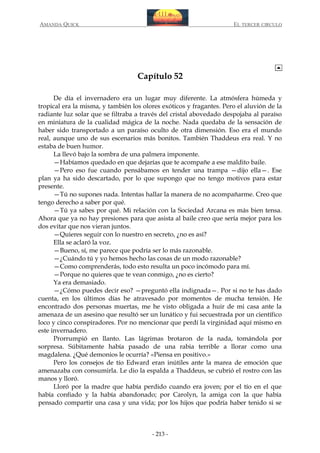 AMANDA QUICK

EL TERCER CIRCULO

Capítulo 52
De día el invernadero era un lugar muy diferente. La atmósfera húmeda y
tropical era la misma, y también los olores exóticos y fragantes. Pero el aluvión de la
radiante luz solar que se filtraba a través del cristal abovedado despojaba al paraíso
en miniatura de la cualidad mágica de la noche. Nada quedaba de la sensación de
haber sido transportado a un paraíso oculto de otra dimensión. Eso era el mundo
real, aunque uno de sus escenarios más bonitos. También Thaddeus era real. Y no
estaba de buen humor.
La llevó bajo la sombra de una palmera imponente.
—Habíamos quedado en que dejarías que te acompañe a ese maldito baile.
—Pero eso fue cuando pensábamos en tender una trampa —dijo ella—. Ese
plan ya ha sido descartado, por lo que supongo que no tengo motivos para estar
presente.
—Tú no supones nada. Intentas hallar la manera de no acompañarme. Creo que
tengo derecho a saber por qué.
—Tú ya sabes por qué. Mi relación con la Sociedad Arcana es más bien tensa.
Ahora que ya no hay presiones para que asista al baile creo que sería mejor para los
dos evitar que nos vieran juntos.
—Quieres seguir con lo nuestro en secreto, ¿no es así?
Ella se aclaró la voz.
—Bueno, sí, me parece que podría ser lo más razonable.
—¿Cuándo tú y yo hemos hecho las cosas de un modo razonable?
—Como comprenderás, todo esto resulta un poco incómodo para mí.
—Porque no quieres que te vean conmigo, ¿no es cierto?
Ya era demasiado.
—¿Cómo puedes decir eso? —preguntó ella indignada—. Por si no te has dado
cuenta, en los últimos días he atravesado por momentos de mucha tensión. He
encontrado dos personas muertas, me he visto obligada a huir de mi casa ante la
amenaza de un asesino que resultó ser un lunático y fui secuestrada por un científico
loco y cinco conspiradores. Por no mencionar que perdí la virginidad aquí mismo en
este invernadero.
Prorrumpió en llanto. Las lágrimas brotaron de la nada, tomándola por
sorpresa. Súbitamente había pasado de una rabia terrible a llorar como una
magdalena. ¿Qué demonios le ocurría? «Piensa en positivo.»
Pero los consejos de tío Edward eran inútiles ante la marea de emoción que
amenazaba con consumirla. Le dio la espalda a Thaddeus, se cubrió el rostro con las
manos y lloró.
Lloró por la madre que había perdido cuando era joven; por el tío en el que
había confiado y la había abandonado; por Carolyn, la amiga con la que había
pensado compartir una casa y una vida; por los hijos que podría haber tenido si se

- 213 -

 
