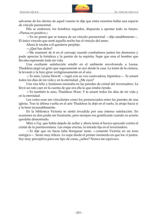 AMANDA QUICK

EL TERCER CIRCULO

salvarme de los efectos de aquel veneno te dije que entre nosotros había una especie
de vínculo paranormal.
Ella se enderezó, los hombros erguidos, dispuesta a apostar todo su futuro.
«Piensa en positivo.»
—Yo no pensé que se tratara de un vínculo paranormal —dijo amablemente—.
El único vínculo que sentí aquella noche fue el vínculo del amor.
Ahora le tocaba a él quedarse perplejo.
—¿Qué has dicho?
—Me enamoré de ti en el carruaje cuando combatimos juntos los demonios y
pude apreciar la fortaleza y la pasión de tu espíritu. Supe que eras el hombre que
llevaba esperando toda mi vida.
Una exultante satisfacción estalló en el ambiente envolviendo a Leona.
Thaddeus pegó un grito que seguramente se oyó desde la casa. La tomó de la cintura,
la levantó y la hizo girar vertiginosamente en el aire.
—Te amo, Leona Hewitt —rugió con su voz cautivadora, hipnótica—. Te amaré
todos los días de mi vida y en la eternidad. ¿Me oyes?
Una risa feliz y luminosa resonaba en las paredes de cristal del invernadero. Le
llevó un rato caer en la cuenta de que era ella la que estaba riendo.
—Yo también te amo, Thaddeus Ware. Y te amaré todos los días de mi vida y
en la eternidad.
Los votos eran tan vinculantes como los pronunciados entre las paredes de una
iglesia. Tras la última vuelta en el aire Thaddeus la dejó en el suelo, la atrajo hacia sí
y la besó incansablemente.
En la biblioteca Victoria se sintió invadida por una intensa satisfacción. En
ocasiones su don podía ser frustrante, pero siempre era gratificante cuando su acierto
quedaba demostrado.
Miró a Fog, que había dejado de aullar y ahora tenía el hocico apoyado contra el
cristal de la puertaventana. Las orejas erectas, la mirada fija en el invernadero.
—Te dije que no hacía falta lloriquear tanto —comentó Victoria en un tono
enérgico—. Serán muy felices. Lo supe desde el primer momento en que los vi juntos.
Soy muy perceptiva para ese tipo de cosas, ¿sabes? Nunca me equivoco.

- 215 -

 