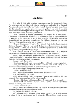 AMANDA QUICK

EL TERCER CIRCULO

Capítulo 53
En el salón de baile había suficiente energía para encender las arañas de luces.
Por separado, cada individuo de la élite de miembros superdotados de la Sociedad
Arcana podía moverse entre las multitudes pasando inadvertido, pero un centenar
de ellos reunidos en espacios cerrados como ése podían hacer que el ambiente
brillara intensamente. El primer baile de primavera era una ocasión fulgurante tanto
en el plano de lo normal como en lo paranormal.
Leona, Thaddeus y Victoria permanecían al margen de la concurrencia.
Observaban a los bailarines conversando. En el centro del salón, el nuevo Maestro de
la Sociedad Arcana conducía a su esposa hacia el primer vals. La gente manifestaba
su aprobación con una ronda de aplausos. Era evidente, sin embargo, que para
Gabriel y Venetia no había nadie más en el salón.
—Hechos el uno para el otro, esos dos —anunció Victoria. Bebió una saludable
dosis de champán y bajó la copa, dando la impresión de sentirse muy contenta
consigo misma—. Claro que de ahora en adelante el que necesite de mi brillante
capacidad de percepción tendrá que pagar.
—No obstante, siempre es bonito saber que el Gran Maestro de la Sociedad
Arcana es un hombre felizmente casado —comentó Leona con diplomacia.
—Muy cierto. —Thaddeus sonrió levemente—. Eso significa que será capaz de
concentrarse mejor en su trabajo. Tiene que ser un trabajo duro intentar que esta
Sociedad tradicional entre en la era moderna.
Victoria frunció el entrecejo.
—Se dice que pretende hacer muchos cambios. No faltarán berridos y pataleos.
Caleb Jones apareció detrás de Leona. Escrutaba con mirada arisca a los
bailarines, como buscando patrones en los movimientos giratorios del vals.
—Los berridos y pataleos ya han comenzado.
Thaddeus levantó las cejas.
—¿El Consejo se ha opuesto al Departamento de Investigación?
—No —dijo Caleb—. Pero yo sí.
—¿No has aceptado el cargo? —preguntó Thaddeus sorprendido—. Hace un
momento Gabe me aseguró que estaba todo arreglado.
—Lo está —dijo Caleb—. Sólo que no habrá Departamento de Investigación.
—Es una verdadera lástima —expresó Leona—. Estaba deseando convertirme
otra vez en investigadora privada.
Thaddeus entornó los ojos.
—Tú ya tienes una profesión, trabajas con cristales. Yo seré el que trabaje como
agente del nuevo Departamento de Investigación.
Ella le golpeó suavemente el brazo.
—Por supuesto. Nunca dejaré mi trabajo con los cristales. Pero pensaba que una
aventura de vez en cuando como una de las agentes del señor Jones podría resultar

- 216 -

 