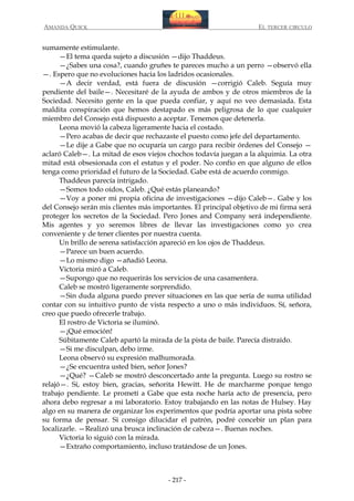 AMANDA QUICK

EL TERCER CIRCULO

sumamente estimulante.
—El tema queda sujeto a discusión —dijo Thaddeus.
—¿Sabes una cosa?, cuando gruñes te pareces mucho a un perro —observó ella
—. Espero que no evoluciones hacia los ladridos ocasionales.
—A decir verdad, está fuera de discusión —corrigió Caleb. Seguía muy
pendiente del baile—. Necesitaré de la ayuda de ambos y de otros miembros de la
Sociedad. Necesito gente en la que pueda confiar, y aquí no veo demasiada. Esta
maldita conspiración que hemos destapado es más peligrosa de lo que cualquier
miembro del Consejo está dispuesto a aceptar. Tenemos que detenerla.
Leona movió la cabeza ligeramente hacia el costado.
—Pero acabas de decir que rechazaste el puesto como jefe del departamento.
—Le dije a Gabe que no ocuparía un cargo para recibir órdenes del Consejo —
aclaró Caleb—. La mitad de esos viejos chochos todavía juegan a la alquimia. La otra
mitad está obsesionada con el estatus y el poder. No confío en que alguno de ellos
tenga como prioridad el futuro de la Sociedad. Gabe está de acuerdo conmigo.
Thaddeus parecía intrigado.
—Somos todo oídos, Caleb. ¿Qué estás planeando?
—Voy a poner mi propia oficina de investigaciones —dijo Caleb—. Gabe y los
del Consejo serán mis clientes más importantes. El principal objetivo de mi firma será
proteger los secretos de la Sociedad. Pero Jones and Company será independiente.
Mis agentes y yo seremos libres de llevar las investigaciones como yo crea
conveniente y de tener clientes por nuestra cuenta.
Un brillo de serena satisfacción apareció en los ojos de Thaddeus.
—Parece un buen acuerdo.
—Lo mismo digo —añadió Leona.
Victoria miró a Caleb.
—Supongo que no requerirás los servicios de una casamentera.
Caleb se mostró ligeramente sorprendido.
—Sin duda alguna puedo prever situaciones en las que sería de suma utilidad
contar con su intuitivo punto de vista respecto a uno o más individuos. Sí, señora,
creo que puedo ofrecerle trabajo.
El rostro de Victoria se iluminó.
—¡Qué emoción!
Súbitamente Caleb apartó la mirada de la pista de baile. Parecía distraído.
—Si me disculpan, debo irme.
Leona observó su expresión malhumorada.
—¿Se encuentra usted bien, señor Jones?
—¿Qué? —Caleb se mostró desconcertado ante la pregunta. Luego su rostro se
relajó—. Sí, estoy bien, gracias, señorita Hewitt. He de marcharme porque tengo
trabajo pendiente. Le prometí a Gabe que esta noche haría acto de presencia, pero
ahora debo regresar a mi laboratorio. Estoy trabajando en las notas de Hulsey. Hay
algo en su manera de organizar los experimentos que podría aportar una pista sobre
su forma de pensar. Si consigo dilucidar el patrón, podré concebir un plan para
localizarle. —Realizó una brusca inclinación de cabeza—. Buenas noches.
Victoria lo siguió con la mirada.
—Extraño comportamiento, incluso tratándose de un Jones.

- 217 -

 
