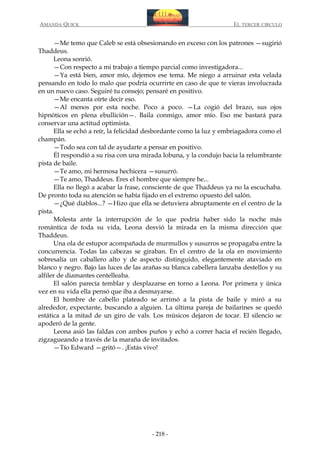 AMANDA QUICK

EL TERCER CIRCULO

—Me temo que Caleb se está obsesionando en exceso con los patrones —sugirió
Thaddeus.
Leona sonrió.
—Con respecto a mi trabajo a tiempo parcial como investigadora...
—Ya está bien, amor mío, dejemos ese tema. Me niego a arruinar esta velada
pensando en todo lo malo que podría ocurrirte en caso de que te vieras involucrada
en un nuevo caso. Seguiré tu consejo; pensaré en positivo.
—Me encanta oírte decir eso.
—Al menos por esta noche. Poco a poco. —La cogió del brazo, sus ojos
hipnóticos en plena ebullición—. Baila conmigo, amor mío. Eso me bastará para
conservar una actitud optimista.
Ella se echó a reír, la felicidad desbordante como la luz y embriagadora como el
champán.
—Todo sea con tal de ayudarte a pensar en positivo.
Él respondió a su risa con una mirada lobuna, y la condujo hacia la relumbrante
pista de baile.
—Te amo, mi hermosa hechicera —susurró.
—Te amo, Thaddeus. Eres el hombre que siempre he...
Ella no llegó a acabar la frase, consciente de que Thaddeus ya no la escuchaba.
De pronto toda su atención se había fijado en el extremo opuesto del salón.
—¿Qué diablos...? —Hizo que ella se detuviera abruptamente en el centro de la
pista.
Molesta ante la interrupción de lo que podría haber sido la noche más
romántica de toda su vida, Leona desvió la mirada en la misma dirección que
Thaddeus.
Una ola de estupor acompañada de murmullos y susurros se propagaba entre la
concurrencia. Todas las cabezas se giraban. En el centro de la ola en movimiento
sobresalía un caballero alto y de aspecto distinguido, elegantemente ataviado en
blanco y negro. Bajo las luces de las arañas su blanca cabellera lanzaba destellos y su
alfiler de diamantes centelleaba.
El salón parecía temblar y desplazarse en torno a Leona. Por primera y única
vez en su vida ella pensó que iba a desmayarse.
El hombre de cabello plateado se arrimó a la pista de baile y miró a su
alrededor, expectante, buscando a alguien. La última pareja de bailarines se quedó
estática a la mitad de un giro de vals. Los músicos dejaron de tocar. El silencio se
apoderó de la gente.
Leona asió las faldas con ambos puños y echó a correr hacia el recién llegado,
zigzagueando a través de la maraña de invitados.
—Tío Edward —gritó—. ¡Estás vivo!

- 218 -

 