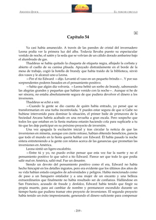 AMANDA QUICK

EL TERCER CIRCULO

Capítulo 54
Ya casi había amanecido. A través de las paredes de cristal del invernadero
Leona podía ver la primera luz del alba. Todavía llevaba puesto su espectacular
vestido de noche, el satén y la seda que se volvían de un cálido dorado ambarino bajo
el alumbrado de gas.
Thaddeus se había quitado la chaqueta de etiqueta negra, aflojado la corbata y
abierto el cuello de su camisa plisada. Apoyado distraídamente en el borde de la
mesa de trabajo, cogió la botella de brandy que había traído de la biblioteca, sirvió
dos vasos y le alcanzó uno a Leona.
—Por el tío Edward —dijo. Levantó el vaso en un pequeño brindis—. Y por sus
sorprendentes poderes basados en el pensamiento positivo.
—Sabía que algún día volvería. —Leona bebió un sorbo de brandy, saboreando
las alegrías grandes y pequeñas que habían venido con la noche—. Aunque si he de
ser sincera, no estaba absolutamente segura de que pudiera devolver el dinero a los
inversores.
Thaddeus se echó a reír.
—Cuando la gente se dio cuenta de quién había entrado, yo pensé que se
transformarían en una turba incontrolada. Y puedes estar segura de que si Gabe no
hubiese intervenido para dominar la situación, el primer baile de primavera de la
Sociedad Arcana habría acabado en una revuelta a gran escala. Pero sospecho que
todos los que estaban en la fiesta mañana estarán haciendo cola para suplicarle a tu
tío que les deje participar en su próximo proyecto de inversión.
Una vez apagada la excitación inicial y tras circular la noticia de que las
inversiones en minería, aunque con cierto retraso, habían obtenido beneficios, parecía
que todo el mundo en la fiesta quería hablar con Edward. Él había pasado la noche
entera entreteniendo a la gente con relatos acerca de las ganancias que prometían las
inversiones en América.
Leona sintió un ligero escalofrío.
—Entre tú y yo, no puedo evitar pensar que esta vez fue la suerte y no el
pensamiento positivo lo que salvó a tío Edward. Parece ser que todo lo que podía
salir mal en América, salió mal. Fue un desastre.
Siendo un devoto del pensamiento positivo como él era, Edward no había
hecho hincapié en los detalles ingratos, pero era evidente que los últimos dos años de
su vida habían estado cargados de adversidades y peligros. Había mencionado como
de paso a un banquero estafador y a una mujer de un encanto y una belleza
extraordinarios que finalmente no había resultado ser de confianza. Hallándose en
San Francisco, acusado de fraude y desfalco, Edward había tenido que fingir su
propia muerte, para así cambiar de nombre y permanecer escondido durante un
tiempo hasta que pudiera tramar otro proyecto de inversiones. El segundo proyecto
había tenido un éxito impresionante, generando el dinero suficiente para compensar

- 219 -

 