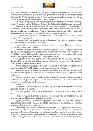 AMANDA QUICK

EL TERCER CIRCULO

ella observaba cómo aquellas fuerzas perturbadoras emergían en una erupción.
Nunca había conocido a nadie capaz de provocar lo que Thaddeus Ware estaba
provocando. Y ella dudaba de que él fuese siquiera consciente de lo que ocurría, ya
que se hallaba completamente poseído por el sueño.
Un insecto monstruoso, con los ojos compuestos de miles de espejos pequeños,
apareció sentado junto a Thaddeus. Los dientes de la criatura brillaban de humedad.
Ella estaba paralizada de espanto. No había escapatoria. Ni un sitio donde
esconderse. Sentía un hormigueo punzante tanto en las manos como en los pies y
picores producidos por el miedo. Tenía la camisa humedecida de sudor. Hacía todo
lo posible por gritar, pero la voz quedaba atrapada en su garganta.
—Tranquilízate, mi cielo —dijo Thaddeus—. No te hará daño. Es una de mis
criaturas. Yo te protegeré.
El instinto la llevó a coger la manija de la puerta. Pero retiró la mano justo antes
de asir la cabeza de la víbora de ojos rojos.
—Ahora tú también puedes verlos, ¿no es así? —preguntó Thaddeus satisfecho
—. Ya has entrado en mi mundo.
Entonces ella cayó en la cuenta de que de algún modo él conseguía extraer el
poder del cristal para que sus alucinaciones se volvieran visibles a ojos de ambos. De
no haber contemplado aquella escena pasmosa con sus propios ojos, ella nunca
habría creído que alguien fuera capaz de semejante logro.
De repente le vino a la mente uno de los consejos del tío Edward: «Recuerda,
Leona, debes controlar a tu público desde el instante en que subes al escenario.
Nunca dejes que ellos te controlen.»
Ahora tenía que recuperar el control del cristal, o acabaría absorbida por el
mundo onírico de Thaddeus Ware, ambos completamente perdidos.
Invocando toda su fuerza de voluntad se obligó a apartar la vista de aquel
insecto espantoso para concentrarse en las corrientes rabiosas que se agitaban dentro
del cristal.
—Mire en el interior de la piedra, señor —dijo reforzando la orden con toda la
autoridad de la que era capaz—. Es su única esperanza. Las alucinaciones han
tomado el control. Debe usted combatirlas.
Él sonrió.
—Preferiría que te sumaras a mi sueño. Juntos podríamos gobernar nuestro
pequeño rincón en el infierno.
Antes de que ella pudiera evitarlo, él la cogió por los hombros. La atrajo hacia
sí.
—Señor Ware, suélteme ahora mismo. —Se esforzó para alejar el miedo de su
voz, pero enseguida supo que él podía percibirlo.
—¿Por qué habría de hacerlo? —preguntó Thaddeus con una voz rasposa y
peligrosamente sensual—. En este mundo tú eres mía. Es el momento de saborear tus
poderes y de que tú pruebes los míos.
Ella intentó quitarse sus manos de encima, pero él la apretó con más fuerza.
Entonces se calmó, su intuición le advertía que si se resistía sólo conseguiría
provocarle. Desesperadamente pensó en las pocas salidas que tenía a su disposición.
Si gritaba pidiendo ayuda seguramente Adam la oiría y vendría a socorrerla. Pero
Adam lo arreglaría metiéndole una bala a Thaddeus Ware en el cerebro. No sólo le

- 22 -

 