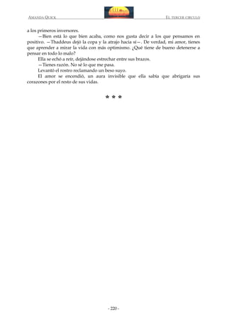 AMANDA QUICK

EL TERCER CIRCULO

a los primeros inversores.
—Bien está lo que bien acaba, como nos gusta decir a los que pensamos en
positivo. —Thaddeus dejó la copa y la atrajo hacia sí—. De verdad, mi amor, tienes
que aprender a mirar la vida con más optimismo. ¿Qué tiene de bueno detenerse a
pensar en todo lo malo?
Ella se echó a reír, dejándose estrechar entre sus brazos.
—Tienes razón. No sé lo que me pasa.
Levantó el rostro reclamando un beso suyo.
El amor se encendió, un aura invisible que ella sabía que abrigaría sus
corazones por el resto de sus vidas.

***

- 220 -

 