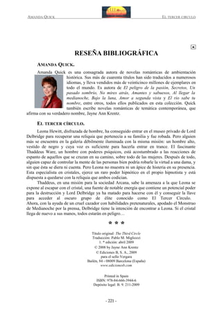 AMANDA QUICK

EL TERCER CIRCULO

RESEÑA BIBLIOGRÁFICA
AMANDA QUICK.
Amanda Quick es una consagrada autora de novelas románticas de ambientación
histórica. Sus más de cuarenta títulos han sido traducidos a numerosos
idiomas, y lleva vendidos más de veinticinco millones de ejemplares en
todo el mundo. Es autora de El peligro de la pasión, Secretos, Un
pasado sombrío, No mires atrás, Amantes y sabuesos, Al llegar la
medianoche, Bajo la luna, Amor a segunda vista y El rio sabe tu
nombre, entre otros, todos ellos publicados en esta colección. Quick
también escribe novelas románticas de temática contemporánea, que
afirma con su verdadero nombre, Jayne Ann Krentz.

EL TERCER CÍRCULO.
Leona Hewitt, disfrazada de hombre, ha conseguido entrar en el museo privado de Lord
Delbridge para recuperar una reliquia que pertenecía a su familia y fue robada. Pero alguien
más se encuentra en la galería débilmente iluminada con la misma misión: un hombre alto,
vestido de negro y cuya voz es suficiente para hacerla entrar en trance. El fascinante
Thaddeus Ware, un hombre con poderes psíquicos, está acostumbrado a las reacciones de
espanto de aquellos que se cruzan en su camino, sobre todo de las mujeres. Después de todo,
alguien capaz de controlar la mente de las personas bien podría robarle la virtud a una dama, y
sin que ésta se diera ni cuenta. Pero Leona no muestra ni un ápice de histeria en su presencia.
Esta especialista en cristales, ejerce un raro poder hipnótico en el propio hipnotista y está
dispuesta a quedarse con la reliquia que ambos codician.
Thaddeus, en una misión para la sociedad Arcana, sabe la amenaza a la que Leona se
expone al escapar con el cristal, una fuente de notable energía que contiene un potencial poder
para la destrucción y Lord Delbridge ya ha matado para hacerse con él y conseguir la llave
para acceder al oscuro grupo de élite conocido como El Tercer Círculo.
Ahora, con la ayuda de un cruel cazador con habilidades pretenaturales, apodado el Monstruo
de Medianoche por la prensa, Delbridge tiene la intención de encontrar a Leona. Si el cristal
llega de nuevo a sus manos, todos estarán en peligro…

***
Título original: The Third Circle
Traducción: Pablo M. Migliozzi
1. * edición: abril 2009
© 2008 by Jayne Ann Krentz
© Ediciones B, S. A., 2009
para el sello Vergara
Bailén, 84 - 08009 Barcelona (España)
www.edicionesb.com
Printed in Spain
ISBN: 978-84-666-3944-6
Depósito legal: B. 9. 211-2009

- 221 -

 