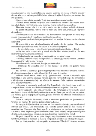 AMANDA QUICK

EL TERCER CIRCULO

parecía excesivo, sino extremadamente injusto, teniendo en cuenta el hecho anterior
de que Ware con toda seguridad le había salvado la vida al dejar inconscientes a los
dos guardias.
Ahora era su misión salvarlo. Tenía que reunir fuerzas por los dos.
—Usted no me forzará —dijo con una calma que no sentía—. Esta noche usted
me salvó. Tratar con violencia a una mujer no forma parte de su naturaleza.
Él se acercó más a ella. A la luz de la piedra sus ojos exhibían un brillo siniestro.
Se quedó estudiando su boca como si fuera una fruta rara, exótica, en su punto
de madurez.
—No sabes nada de mi naturaleza. No de momento. Pero pronto, mi cielo, muy
pronto comprenderás el vínculo que existe entre nosotros.
—Sé que no me hará daño porque es usted un hombre de honor —dijo ella con
serenidad.
Él respondió a eso desabrochándole el cuello de la camisa. Ella estaba
sumamente pendiente de cómo sus dedos le rozaban la garganta.
—En un estado como el mío el honor es un concepto complicado —dijo él.
—No hay nada complicado y usted lo sabe bien —susurró ella—. En este
momento sus pesadillas le controlan.
—Nada ni nadie me controla, ni siquiera tú, mi hermosa Leona.
—No soy yo la que lo está manipulando. Es Delbridge, con su veneno. Usted no
le concederá la victoria, estoy segura.
Thaddeus vaciló un instante, los ojos entrecerrados.
—Delbridge. Si descubre que te has llevado su cristal no parará hasta
encontrarlo.
Ella cayó en la cuenta de que en alguna parte de su mundo de ensueño acababa
de abrirse una puerta a la racionalidad. No dejó pasar la ocasión.
—Tiene usted razón, señor —dijo gentilmente—. Ahora comprendo que
Delbridge es una temible amenaza para mi persona. Pero usted no podrá enfrentarse
a él mientras se encuentre bajo los efectos del veneno. Debe recobrar sus sentidos
para poder protegerme.
—Juro que te mantendré a salvo de él y de cualquier otro hombre que se atreva
a alejarte de mí. —Sacó uno de los alfileres que sujetaban su pelo—. Eres mía.
—Sí, por supuesto —dijo ella convencida—. Le pertenezco, y por eso debe usted
combatir el veneno de Delbridge esta misma noche. Tiene que hacerlo por mí, señor.
No permita que le haga perder el juicio, porque entonces no estará en condiciones de
velar por mí.
—Por ti —repitió Thaddeus, como si estuviera prestando un juramento—.
Cruzaré las puertas del infierno para protegerte, Leona.
La energía titilaba invisible en todos los rincones del carruaje, y no ya sólo en el
interior del cristal. Ella reaccionaba con sentido común ante el halo oscuro y
narcótico que él desprendía. Pero aquello le atraía como un perfume embriagador.
Un estado febril empezó a ganar intensidad en su fuero interno. De pronto una parte
de ella ardía en deseos de entrar en su mundo onírico y compartirlo con él.
Él quitó otro alfiler de su pelo. Luego, muy lentamente, como marcando un
territorio, le rodeó la nuca con la mano y comprimió los labios de ella bajo los suyos.
Fue un beso posesivo y de un poder apasionante. Ella sintió cómo su aura en

- 23 -

 
