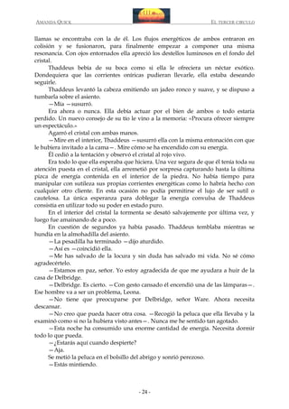 AMANDA QUICK

EL TERCER CIRCULO

llamas se encontraba con la de él. Los flujos energéticos de ambos entraron en
colisión y se fusionaron, para finalmente empezar a componer una misma
resonancia. Con ojos entornados ella apreció los destellos luminosos en el fondo del
cristal.
Thaddeus bebía de su boca como si ella le ofreciera un néctar exótico.
Dondequiera que las corrientes oníricas pudieran llevarle, ella estaba deseando
seguirle.
Thaddeus levantó la cabeza emitiendo un jadeo ronco y suave, y se dispuso a
tumbarla sobre el asiento.
—Mía —susurró.
Era ahora o nunca. Ella debía actuar por el bien de ambos o todo estaría
perdido. Un nuevo consejo de su tío le vino a la memoria: «Procura ofrecer siempre
un espectáculo.»
Agarró el cristal con ambas manos.
—Mire en el interior, Thaddeus —susurró ella con la misma entonación con que
le hubiera invitado a la cama—. Mire cómo se ha encendido con su energía.
Él cedió a la tentación y observó el cristal al rojo vivo.
Era todo lo que ella esperaba que hiciera. Una vez segura de que él tenía toda su
atención puesta en el cristal, ella arremetió por sorpresa capturando hasta la última
pizca de energía contenida en el interior de la piedra. No había tiempo para
manipular con sutileza sus propias corrientes energéticas como lo habría hecho con
cualquier otro cliente. En esta ocasión no podía permitirse el lujo de ser sutil o
cautelosa. La única esperanza para doblegar la energía convulsa de Thaddeus
consistía en utilizar todo su poder en estado puro.
En el interior del cristal la tormenta se desató salvajemente por última vez, y
luego fue amainando de a poco.
En cuestión de segundos ya había pasado. Thaddeus temblaba mientras se
hundía en la almohadilla del asiento.
—La pesadilla ha terminado —dijo aturdido.
—Así es —coincidió ella.
—Me has salvado de la locura y sin duda has salvado mi vida. No sé cómo
agradecértelo.
—Estamos en paz, señor. Yo estoy agradecida de que me ayudara a huir de la
casa de Delbridge.
—Delbridge. Es cierto. —Con gesto cansado él encendió una de las lámparas—.
Ese hombre va a ser un problema, Leona.
—No tiene que preocuparse por Delbridge, señor Ware. Ahora necesita
descansar.
—No creo que pueda hacer otra cosa. —Recogió la peluca que ella llevaba y la
examinó como si no la hubiera visto antes—. Nunca me he sentido tan agotado.
—Esta noche ha consumido una enorme cantidad de energía. Necesita dormir
todo lo que pueda.
—¿Estarás aquí cuando despierte?
—Aja.
Se metió la peluca en el bolsillo del abrigo y sonrió perezoso.
—Estás mintiendo.

- 24 -

 