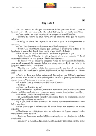 AMANDA QUICK

EL TERCER CIRCULO

Capítulo 4
Una vez convencida de que realmente se había quedado dormido, ella se
levantó, se arrodilló sobre la almohadilla y abrió la trampilla para hablar con Adam.
—¿Cómo está tu paciente? —preguntó Adam por encima del hombro.
—Duerme. El veneno era muy fuerte. Por un momento temí que no pudiera
salvarle.
Una ráfaga de viento fresco que traía las primeras gotas de lluvia penetró en el
carruaje.
—¿Qué clase de veneno produce esas pesadillas? —preguntó Adam.
—No lo sé. El señor Ware asegura que Delbridge lo utilizó para inducir a dos
hombres a la locura. Las dos víctimas murieron en cuestión de horas.
Adam sacudió las riendas, instando a los caballos a apresurar el paso.
—Evidentemente Delbridge es más peligroso de lo que creemos. Todo el
mundo piensa que no es más que un coleccionista excéntrico.
—Es mucho peor de lo que te imaginas. Antes no tuve ocasión de decírtelo,
pero en el museo de la mansión había una mujer muerta. Tenía un corte en la
garganta. Era un cuadro... horroroso.
—Maldita sea. —Adam estaba tan conmocionado que tiró de las riendas
despistando a los caballos en el galope. Rápidamente corrigió la maniobra—. ¿Quién
era?
—No lo sé. Tiene que haber sido una de las mujeres que Delbridge contrató
para divertir a sus invitados. Es evidente que ella subió a la galería para encontrarse
con un hombre. Y el asesino la encontró primero.
—Por favor, dime que nuestro pasajero no es el asesino.
—No lo es.
—¿Cómo puedes estar segura?
—Por dos razones. La primera, no intentó asesinarme cuando lo encontré junto
al cadáver. Si fuera culpable estoy segura de que no querría dejar testigos con vida.
—Dios mío. ¿Le encontraste junto al cadáver?
—La segunda razón por la que estoy convencida de que no es el asesino es que
no mató a los guardias de los jardines.
—¿De qué guardias estás hablando? Se suponía que esta noche no tenía que
haber guardias.
—Pues parece que la información del señor Pierce era incorrecta en varios
aspectos.
—Maldita sea —repitió Adam, esta vez más sereno—. Leona, esto se perfila
como un verdadero desastre.
—Tonterías. Reconozco que ha habido complicaciones, pero finalmente todo ha
salido bien.
—Confías en tu mentalidad positiva cuando cualquier persona en su sano juicio

- 26 -

 