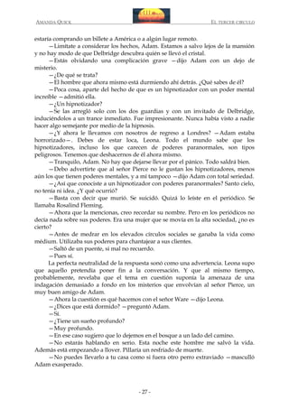 AMANDA QUICK

EL TERCER CIRCULO

estaría comprando un billete a América o a algún lugar remoto.
—Limítate a considerar los hechos, Adam. Estamos a salvo lejos de la mansión
y no hay modo de que Delbridge descubra quién se llevó el cristal.
—Estás olvidando una complicación grave —dijo Adam con un dejo de
misterio.
—¿De qué se trata?
—El hombre que ahora mismo está durmiendo ahí detrás. ¿Qué sabes de él?
—Poca cosa, aparte del hecho de que es un hipnotizador con un poder mental
increíble —admitió ella.
—¿Un hipnotizador?
—Se las arregló solo con los dos guardias y con un invitado de Delbridge,
induciéndolos a un trance inmediato. Fue impresionante. Nunca había visto a nadie
hacer algo semejante por medio de la hipnosis.
—¿Y ahora le llevamos con nosotros de regreso a Londres? —Adam estaba
horrorizado—. Debes de estar loca, Leona. Todo el mundo sabe que los
hipnotizadores, incluso los que carecen de poderes paranormales, son tipos
peligrosos. Tenemos que deshacernos de él ahora mismo.
—Tranquilo, Adam. No hay que dejarse llevar por el pánico. Todo saldrá bien.
—Debo advertirte que al señor Pierce no le gustan los hipnotizadores, menos
aún los que tienen poderes mentales, y a mí tampoco —dijo Adam con total seriedad.
—¿Así que conociste a un hipnotizador con poderes paranormales? Santo cielo,
no tenía ni idea. ¿Y qué ocurrió?
—Basta con decir que murió. Se suicidó. Quizá lo leíste en el periódico. Se
llamaba Rosalind Fleming.
—Ahora que la mencionas, creo recordar su nombre. Pero en los periódicos no
decía nada sobre sus poderes. Era una mujer que se movía en la alta sociedad, ¿no es
cierto?
—Antes de medrar en los elevados círculos sociales se ganaba la vida como
médium. Utilizaba sus poderes para chantajear a sus clientes.
—Saltó de un puente, si mal no recuerdo.
—Pues sí.
La perfecta neutralidad de la respuesta sonó como una advertencia. Leona supo
que aquello pretendía poner fin a la conversación. Y que al mismo tiempo,
probablemente, revelaba que el tema en cuestión suponía la amenaza de una
indagación demasiado a fondo en los misterios que envolvían al señor Pierce, un
muy buen amigo de Adam.
—Ahora la cuestión es qué hacemos con el señor Ware —dijo Leona.
—¿Dices que está dormido? —preguntó Adam.
—Sí.
—¿Tiene un sueño profundo?
—Muy profundo.
—En ese caso sugiero que lo dejemos en el bosque a un lado del camino.
—No estarás hablando en serio. Esta noche este hombre me salvó la vida.
Además está empezando a llover. Pillaría un resfriado de muerte.
—No puedes llevarlo a tu casa como si fuera otro perro extraviado —masculló
Adam exasperado.

- 27 -

 