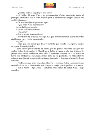 AMANDA QUICK

EL TERCER CIRCULO

—Quizá tú podrías alojarlo por esta noche.
—Ni hablar. El señor Pierce no lo consentiría. Como recordarás, desde el
principio tenía serias dudas sobre nuestro plan. Si se entera que cargo a cuestas con
un hipnotizador...
—De acuerdo, déjame pensar en algo.
—¿Qué hacía Ware en el museo?
Leona dudó en responder.
—Estaba buscando el cristal.
—¿Tu cristal?
—Bueno, sí, fue una casualidad.
—¡Maldición! En ese caso hay algo más que deberías tener en cuenta mientras
decides qué hacer con tu hipnotizador.
—¿Qué?
—Digo que será mejor que des por sentado que cuando se despierte querrá
recuperar la maldita piedra.
Leona sintió que su estado de ánimo, por lo general resistente, caía por los
suelos. Adam tenía razón. Si Thaddeus se había acercado a ella era únicamente
porque tenía interés en el cristal, no en ella. El beso electrizante de hacía un momento
había sido producto de sus alucinaciones, parte de sus pesadillas. No habían tenido
más que esa clase de encuentro fortuito que inspiraba el deseo en el corazón de un
caballero.
—Por lo poco que antes he podido observar —continuó Adam—, sospecho que
no tendrá la decencia de renunciar a su búsqueda y dejar que te quedes con la piedra.
—Tienes razón —dijo Leona—. Debemos deshacernos del señor Ware. Tengo
una idea.

- 28 -

 