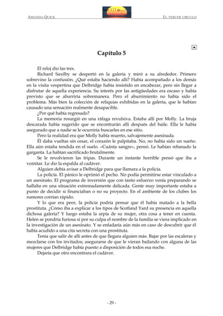 AMANDA QUICK

EL TERCER CIRCULO

Capítulo 5
El reloj dio las tres.
Richard Saxilby se despertó en la galería y miró a su alrededor. Primero
sobrevino la confusión. ¿Qué estaba haciendo allí? Había acompañado a los demás
en la visita vespertina que Delbridge había insistido en encabezar, pero sin llegar a
disfrutar de aquella experiencia. Su interés por las antigüedades era escaso y había
previsto que se aburriría sobremanera. Pero el aburrimiento no había sido el
problema. Más bien la colección de reliquias exhibidas en la galería, que le habían
causado una sensación realmente desapacible.
¿Por qué había regresado?
La memoria resurgió en una ráfaga revulsiva. Estaba allí por Molly. La bruja
descarada había sugerido que se encontrarán allí después del baile. Ella le había
asegurado que a nadie se le ocurriría buscarles en ese sitio.
Pero la realidad era que Molly había muerto, salvajemente asesinada.
Él daba vueltas sin cesar, el corazón le palpitaba. No, no había sido un sueño.
Ella aún estaba tendida en el suelo. «Cuánta sangre», pensó. Le habían rebanado la
garganta. La habían sacrificado brutalmente.
Se le revolvieron las tripas. Durante un instante horrible pensó que iba a
vomitar. Le dio la espalda al cadáver.
Alguien debía avisar a Delbridge para que llamara a la policía.
La policía. El pánico le oprimió el pecho. No podía permitirse estar vinculado a
un asesinato. El programa de inversión que con tanto esfuerzo venía preparando se
hallaba en una situación extremadamente delicada. Gente muy importante estaba a
punto de decidir si financiaban o no su proyecto. En el ambiente de los clubes los
rumores corrían rápido.
Y lo que era peor, la policía podría pensar que él había matado a la bella
prostituta. ¿Cómo iba a explicar a los tipos de Scotland Yard su presencia en aquella
dichosa galería? Y luego estaba la arpía de su mujer, otra cosa a tener en cuenta.
Helen se pondría furiosa si por su culpa el nombre de la familia se viera implicado en
la investigación de un asesinato. Y se enfadaría aún más en caso de descubrir que él
había acudido a una cita secreta con una prostituta.
Tenía que salir de allí antes de que llegara alguien más. Bajar por las escaleras y
mezclarse con los invitados; asegurarse de que le vieran bailando con alguna de las
mujeres que Delbridge había puesto a disposición de todos esa noche.
Dejaría que otro encontrara el cadáver.

- 29 -

 